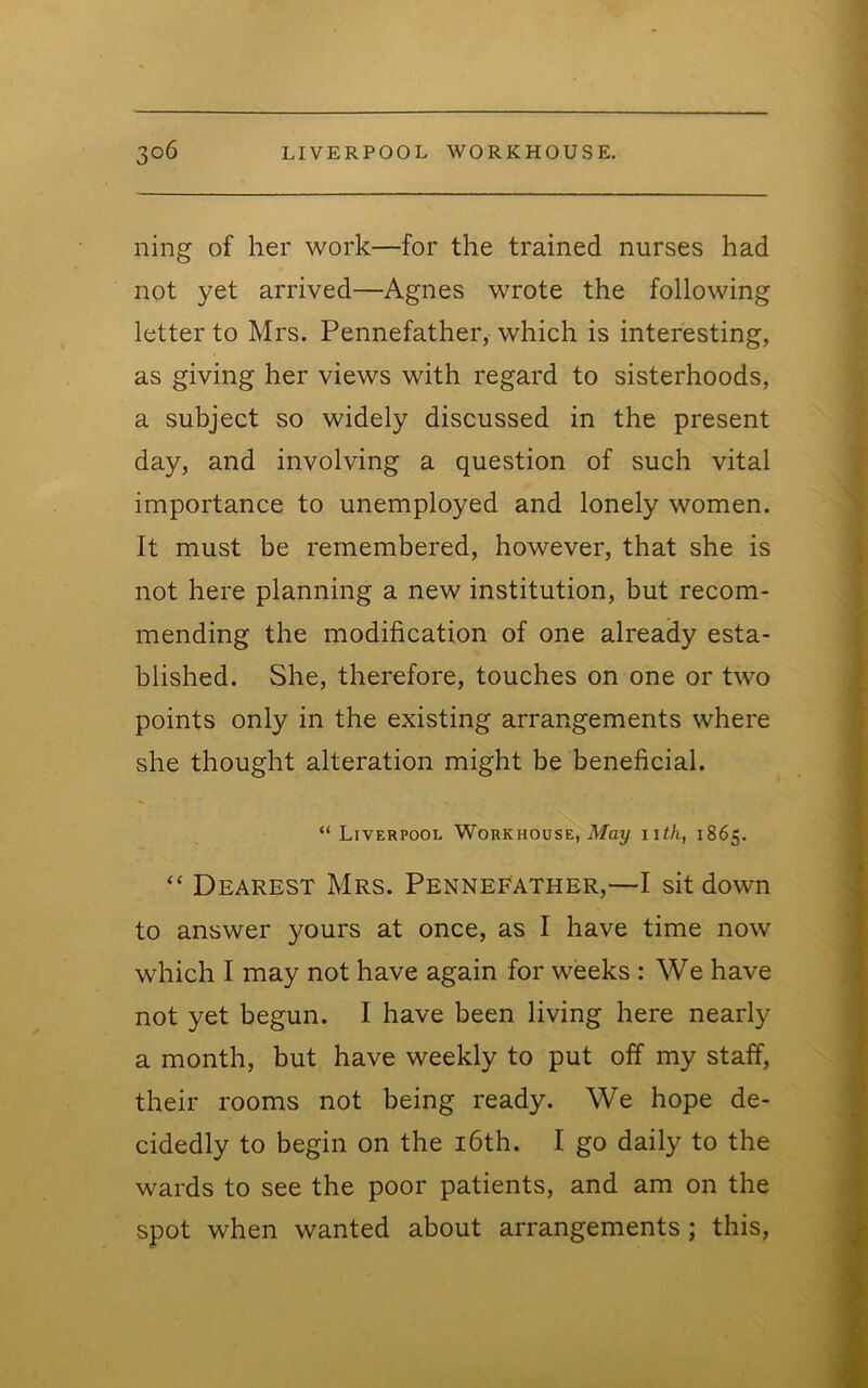 ning of her work—for the trained nurses had not yet arrived—Agnes wrote the following letter to Mrs. Pennefather, which is interesting, as giving her views with regard to sisterhoods, a subject so widely discussed in the present day, and involving a question of such vital importance to unemployed and lonely women. It must be remembered, however, that she is not here planning a new institution, but recom- mending the modification of one already esta- blished. She, therefore, touches on one or two points only in the existing arrangements where she thought alteration might be beneficial. “ Liverpool Workhouse, iVfay nth, 1865. “ Dearest Mrs. Pennefather,—I sit down to answer yours at once, as I have time now which I may not have again for weeks : We have not yet begun. I have been living here nearly a month, but have weekly to put off my staif, their rooms not being ready. We hope de- cidedly to begin on the i6th. I go daily to the wards to see the poor patients, and am on the spot when wanted about arrangements; this.