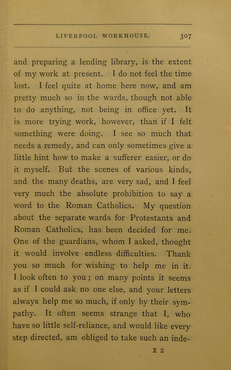 and preparing a lending library, is the extent of my work at present. I do not feel the time lost. I feel quite at home here now, and am pretty much so in the wards, though not able to do anything, not being in office yet. It is more trying work, however, than if I felt something were doing. I see so much that needs a remedy, and can only sometimes give a little hint how to make a sufferer easier, or do it myself. But the scenes of various kinds, and the many deaths, are very sad, and I feel very much the absolute prohibition to say a word to the Roman Catholics. My question about the separate wards for Protestants and Roman Catholics, has been decided for me. One of the guardians, whom I asked, thought it would involve endless difficulties. Thank you so much for wishing to help me in it. I look often to you ; on many points it seems as if I could ask no one else, and your letters always help me so much, if only by their sym- pathy. It often seems strange that I, who have so little self-reliance, and would like every step directed, am obliged to take such an inde-