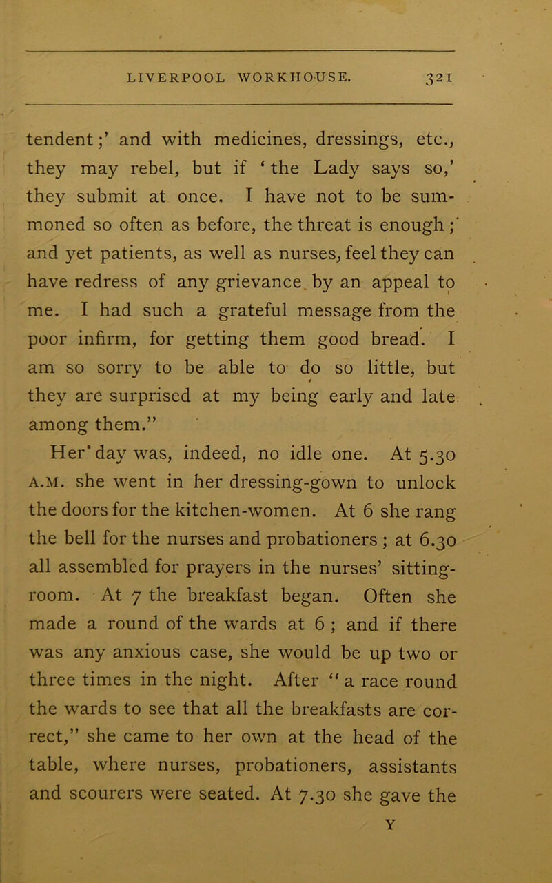 tendentand with medicines, dressings, etc., they may rebel, but if ‘ the Lady says so,’ they submit at once. I have not to be sum- moned so often as before, the threat is enough and yet patients, as well as nurses, feel they can have redress of any grievance, by an appeal to me. I had such a grateful message from the poor infirm, for getting them good bread. I am so sorry to be able to do so little, but they are surprised at my being early and late among them.” Her* day was, indeed, no idle one. At 5.30 A.M. she went in her dressing-gown to unlock the doors for the kitchen-women. At 6 she rang the bell for the nurses and probationers ; at 6.30 all assembled for prayers in the nurses’ sitting- room. At 7 the breakfast began. Often she made a round of the w'ards at 6 ; and if there was any anxious case, she would be up two or three times in the night. After “ a race round the wards to see that all the breakfasts are cor- rect,” she came to her own at the head of the table, where nurses, probationers, assistants and scourers were seated. At 7.30 she gave the Y