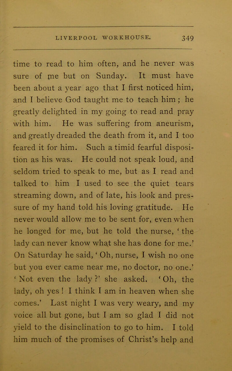 time to read to him often, and he never was sure of rne but on Sunday. It must have been about a year ago that I first noticed him, and I believe God taught me to teach him; he greatly delighted in my going to read and pray with him. He was suffering from aneurism, and greatly dreaded the death from it, and I too feared it for him. Such a timid fearful disposi- tion as his was. He could not speak loud, and seldom tried to speak to me, but as I read and talked to him I used to see the quiet tears streaming down, and of late, his look and pres- sure of my hand told his loving gratitude. He never would allow me to be sent for, even when he longed for me, but he told the nurse, ‘ the lady can never know what she has done for me.’ On Saturday he said, ‘ Oh, nurse, I wish no one but you ever came near me, no doctor, no one.’ ‘Not even the lady?’ she asked. ‘Oh, the lady, oh yes ! I think I am in heaven when she comes.’ Last night I was very weary, and my voice all but gone, but I am so glad I did not yield to the disinclination to go to him. I told him much of the promises of Christ’s help and
