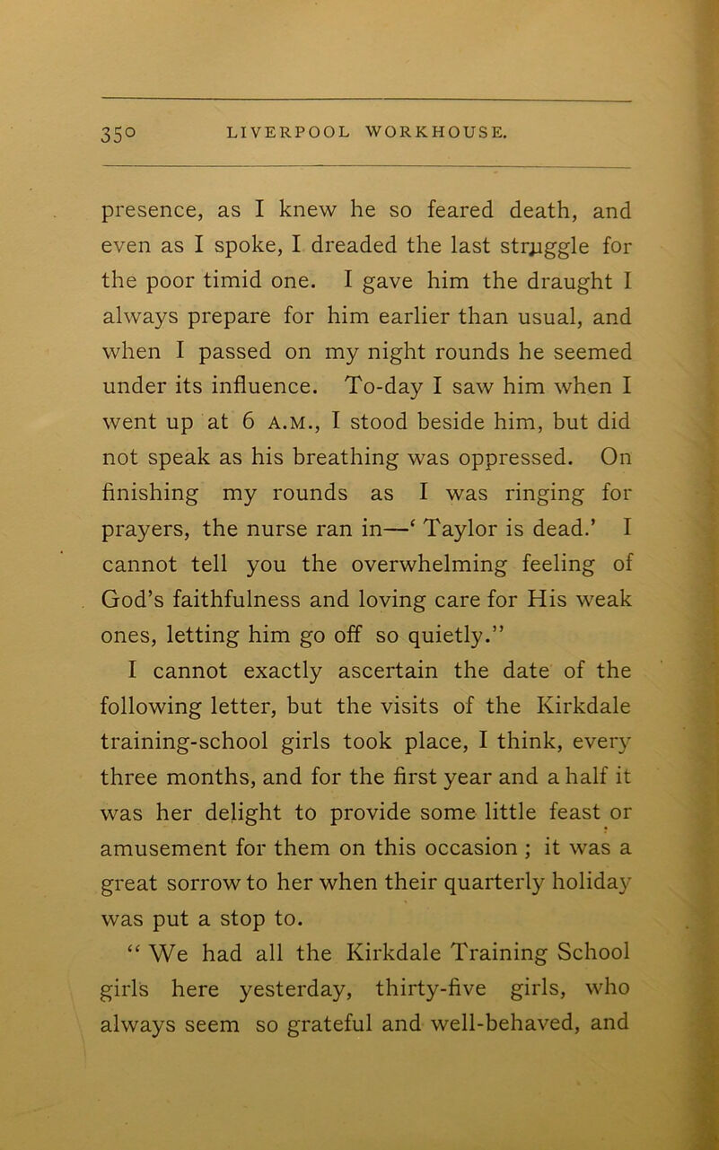 presence, as I knew he so feared death, and even as I spoke, I dreaded the last str;iggle for the poor timid one. I gave him the draught I always prepare for him earlier than usual, and when I passed on my night rounds he seemed under its influence. To-day I saw him when I went up at 6 A.M., I stood beside him, but did not speak as his breathing was oppressed. On finishing my rounds as I was ringing for prayers, the nurse ran in—‘ Taylor is dead.’ I cannot tell you the overwhelming feeling of God’s faithfulness and loving care for His weak ones, letting him go off so quietly.” I cannot exactly ascertain the date of the following letter, but the visits of the Kirkdale training-school girls took place, I think, every three months, and for the first year and a half it was her delight to provide some little feast or amusement for them on this occasion ; it was a great sorrow to her when their quarterly holiday was put a stop to. “ We had all the Kirkdale Training School girls here yesterday, thirty-five girls, who always seem so grateful and well-behaved, and