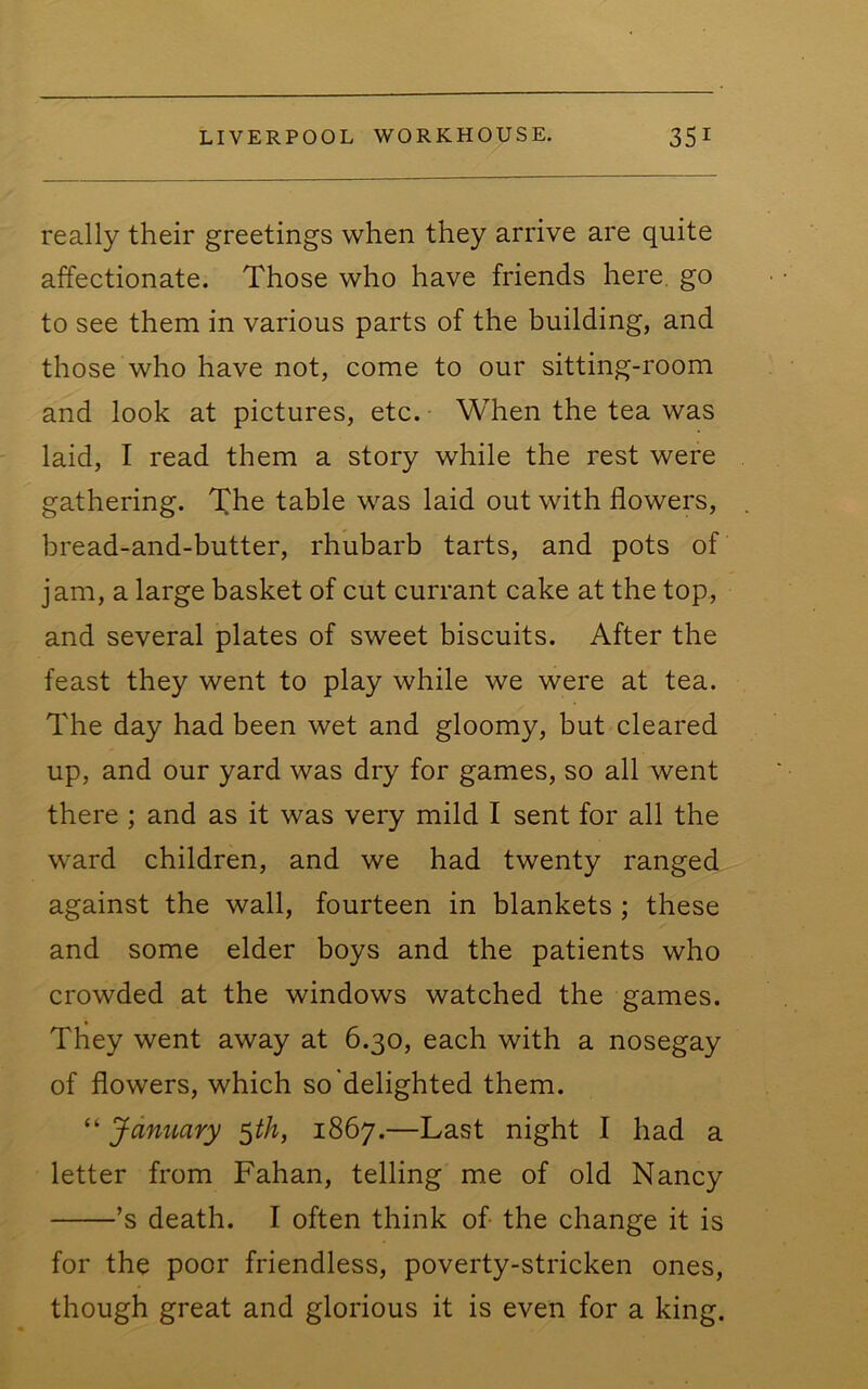 really their greetings when they arrive are quite affectionate. Those who have friends here, go to see them in various parts of the building, and those who have not, come to our sitting-room and look at pictures, etc. When the tea was laid, I read them a story while the rest were gathering. The table was laid out with flowers, bread-and-butter, rhubarb tarts, and pots of jam, a large basket of cut currant cake at the top, and several plates of sweet biscuits. After the feast they went to play while we were at tea. The day had been wet and gloomy, but cleared up, and our yard was dry for games, so all went there ; and as it was very mild I sent for all the ward children, and we had twenty ranged against the wall, fourteen in blankets ; these and some elder boys and the patients who crowded at the windows watched the games. They went away at 6.30, each with a nosegay of flowers, which so delighted them. “ January ^th, 1867.—Last night I had a letter from Fahan, telling me of old Nancy ’s death. I often think of- the change it is for the poor friendless, poverty-stricken ones, though great and glorious it is even for a king.