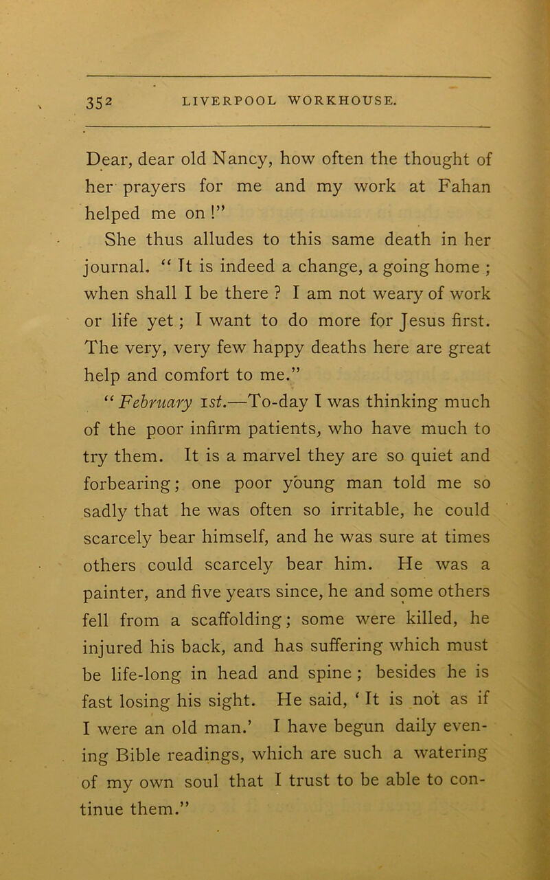 Dear, dear old Nancy, how often the thought of her prayers for me and my work at Fahan helped me on !” She thus alludes to this same death in her journal. “ It is indeed a change, a going home ; when shall I be there ? I am not weary of work or life yet; I want to do more for Jesus first. The very, very few happy deaths here are great help and comfort to me.” ‘^February ist.—To-day T was thinking much of the poor infirm patients, who have much to try them. It is a marvel they are so quiet and forbearing; one poor young man told me so sadly that he was often so irritable, he could scarcely bear himself, and he was sure at times others could scarcely bear him. He was a painter, and five years since, he and some others fell from a scaffolding; some were killed, he injured his back, and has suffering which must be life-long in head and spine ; besides he is fast losing his sight. He said, ‘ It is not as if I were an old man.’ I have begun daily even- ing Bible readings, which are such a watering of my own soul that I trust to be able to con- tinue them.”