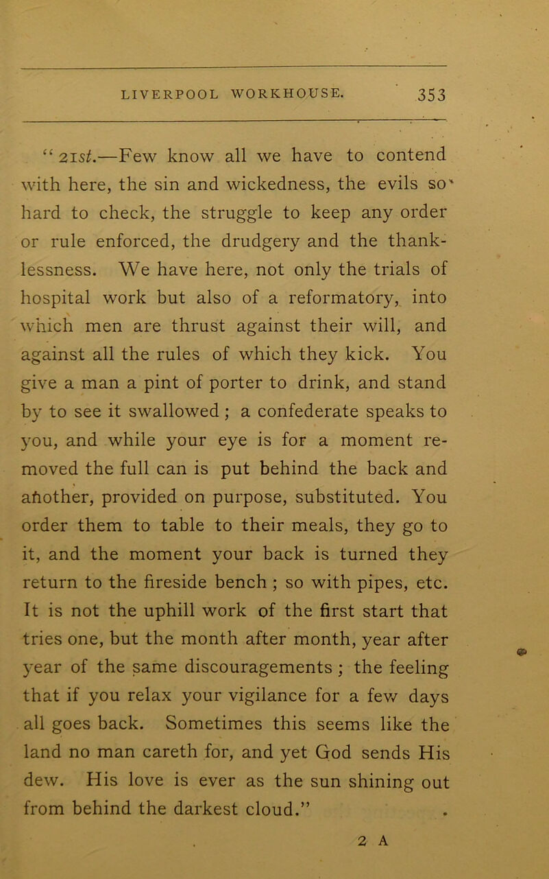 “ 2ist.—Few know all we have to contend with here, the sin and wickedness, the evils so' hard to check, the struggle to keep any order or rule enforced, the drudgery and the thank- lessness. We have here, not only the trials of hospital work but also of a reformatory, into which men are thrust against their will, and against all the rules of which they kick. You give a man a pint of porter to drink, and stand by to see it swallowed ; a confederate speaks to you, and while your eye is for a moment re- moved the full can is put behind the back and afiother, provided on purpose, substituted. You order them to table to their meals, they go to it, and the moment your back is turned they return to the fireside bench ; so with pipes, etc. It is not the uphill work of the first start that tries one, but the month after month, year after year of the same discouragements ; the feeling that if you relax your vigilance for a fev/ days all goes back. Sometimes this seems like the land no man careth for, and yet God sends His dew. His love is ever as the sun shining out from behind the darkest cloud.” 2 A