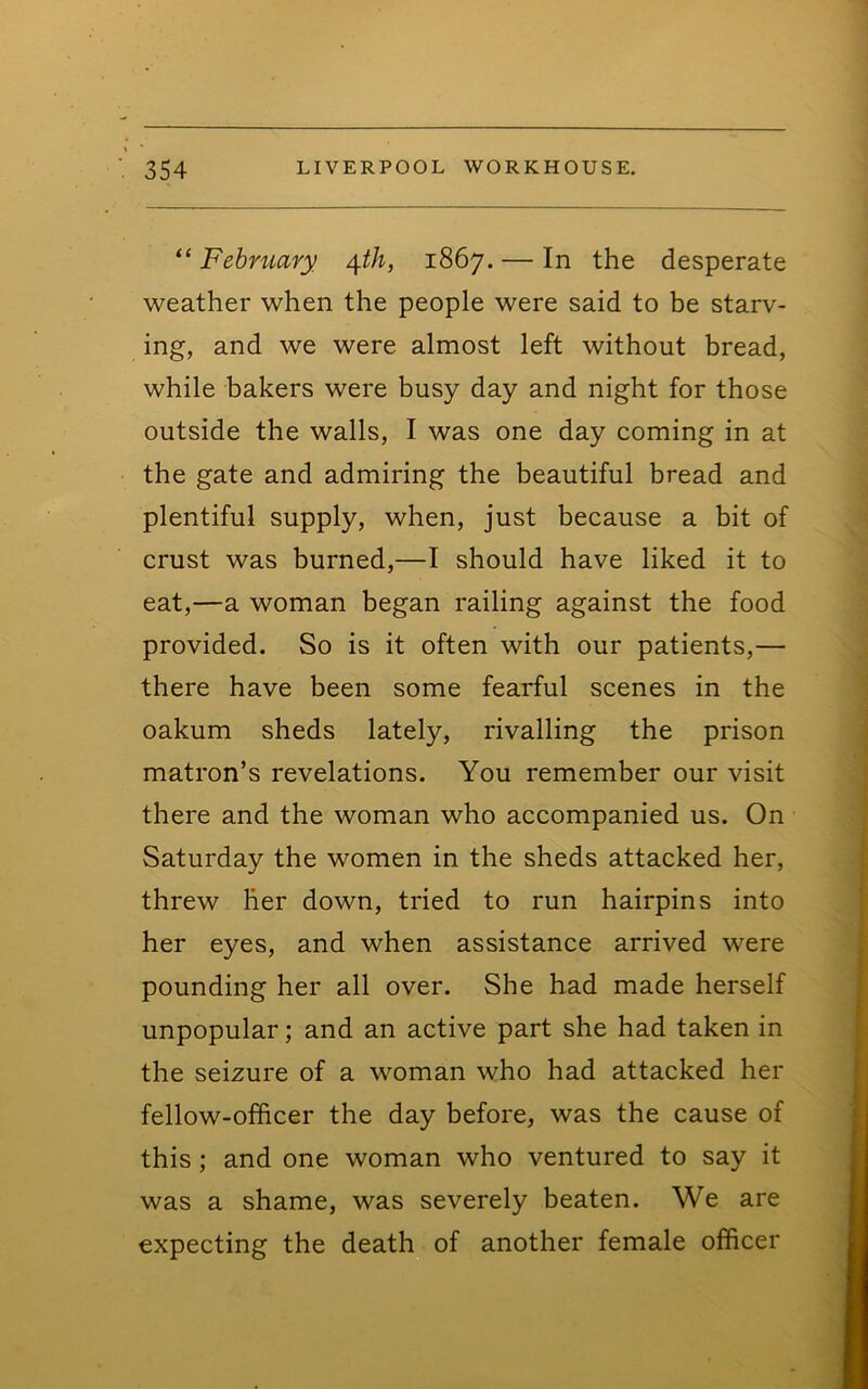 “ February ^th, 1867. — In the desperate weather when the people were said to be starv- ing, and we were almost left without bread, while bakers were busy day and night for those outside the walls, I was one day coming in at the gate and admiring the beautiful bread and plentiful supply, when, just because a bit of crust was burned,—I should have liked it to eat,—a woman began railing against the food provided. So is it often with our patients,— there have been some fearful scenes in the oakum sheds lately, rivalling the prison matron’s revelations. You remember our visit there and the woman who accompanied us. On Saturday the women in the sheds attacked her, threw her down, tried to run hairpins into her eyes, and when assistance arrived were pounding her all over. She had made herself unpopular; and an active part she had taken in the seizure of a woman who had attacked her fellow-officer the day before, was the cause of this; and one woman who ventured to say it was a shame, was severely beaten. We are expecting the death of another female officer