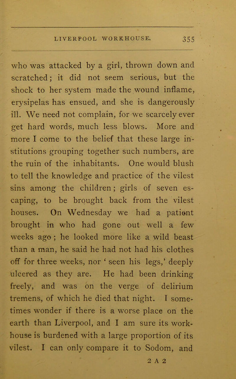 who was attacked by a girl, thrown down and scratched; it did not seem serious, but the shock to her system made the wound inflame, erysipelas has ensued, and she is dangerously ill. We need not complain, for we scarcely ever get hard words, much less blows. More and more I come to the belief that these large in- stitutions grouping together such numbers, are the ruin of the inhabitants. One would blush to tell the knowledge and practice of the vilest sins among the children; girls of seven es- caping, to be brought back from the vilest houses. On Wednesday we had a patient brought in who had gone out well a few weeks ago ; he looked more like a wild beast than a man, he said he had not had his clothes off for three weeks, nor ‘ seen his legs,’ deeply ulcered as they are. He had been drinking freely, and was on the verge of delirium tremens, of which he died that night. I some- times wonder if there is a worse place on the earth than Liverpool, and I am sure its work- house is burdened with a large proportion of its vilest. I can only compare it to Sodom, and 2 A 2