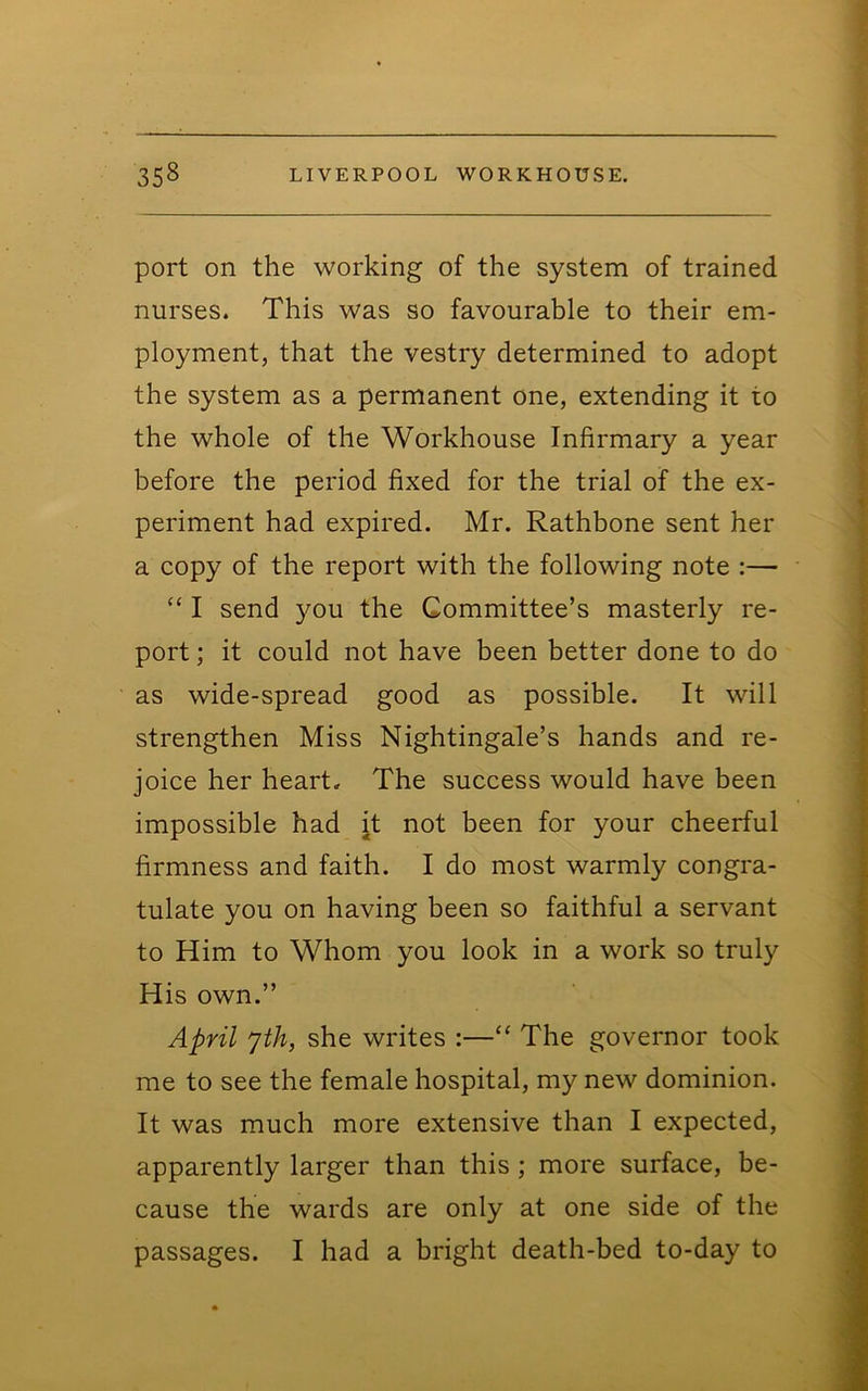 port on the working of the system of trained nurses. This was so favourable to their em- ployment, that the vestry determined to adopt the system as a permanent one, extending it to the whole of the Workhouse Infirmary a year before the period fixed for the trial of the ex- periment had expired. Mr. Rathbone sent her a copy of the report with the following note :— “ I send you the Committee’s masterly re- port ; it could not have been better done to do as wide-spread good as possible. It will strengthen Miss Nightingale’s hands and re- joice her heart. The success would have been impossible had it not been for your cheerful firmness and faith. I do most warmly congra- tulate you on having been so faithful a servant to Him to Whom you look in a work so truly His own.” April jth, she writes :—“ The governor took me to see the female hospital, my new dominion. It was much more extensive than I expected, apparently larger than this; more surface, be- cause the wards are only at one side of the passages. I had a bright death-bed to-day to