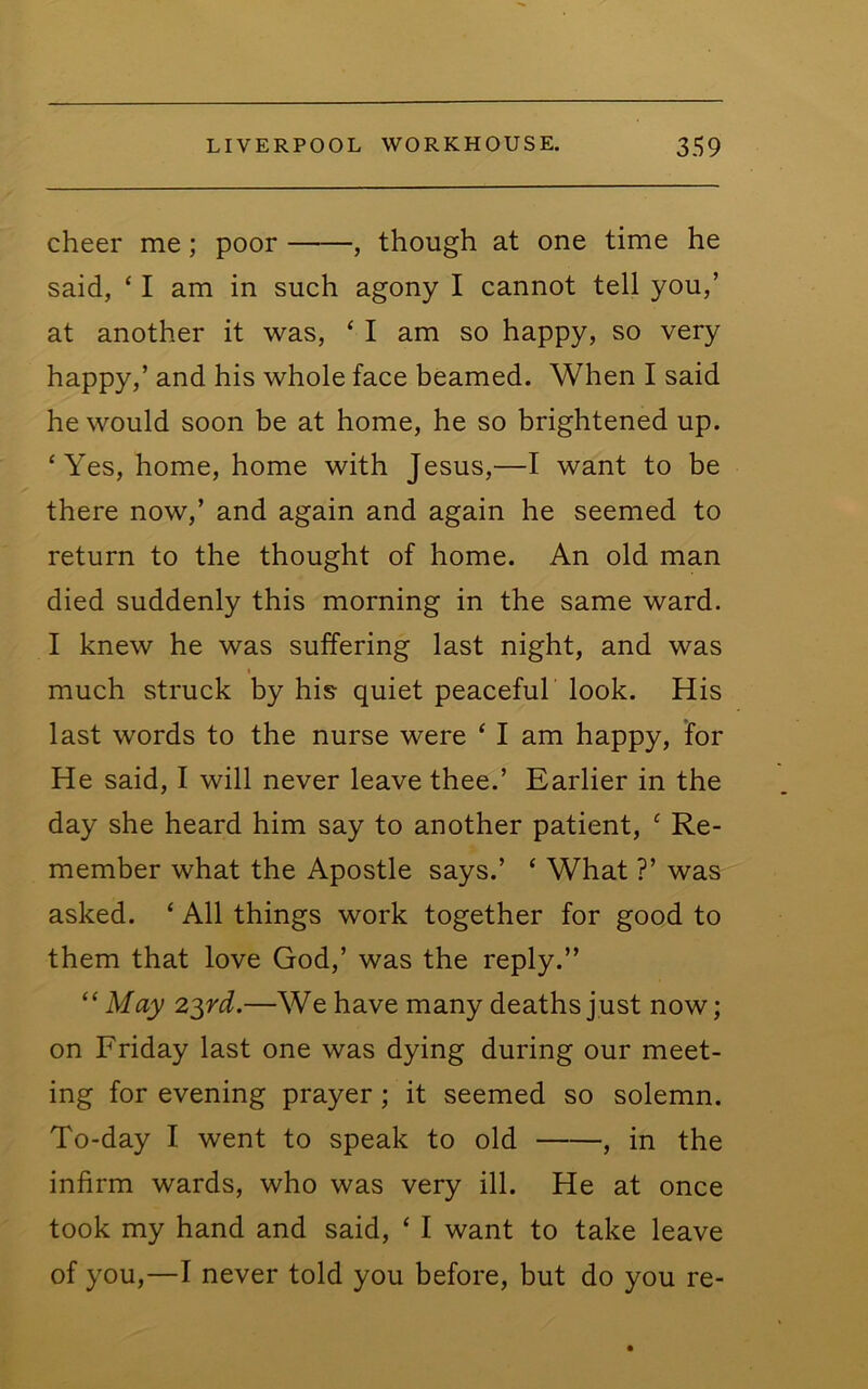cheer me; poor , though at one time he said, ‘ I am in such agony I cannot tell you,’ at another it was, ‘ I am so happy, so very happy,’ and his whole face beamed. When I said he would soon be at home, he so brightened up. ‘Yes, home, home with Jesus,—I want to be there now,’ and again and again he seemed to return to the thought of home. An old man died suddenly this morning in the same ward. I knew he was suffering last night, and was much struck by his quiet peaceful look. His last words to the nurse were ‘ I am happy, for He said, I will never leave thee.’ Earlier in the day she heard him say to another patient, ‘ Re- member what the Apostle says.’ ‘ What ?’ was asked. ‘ All things work together for good to them that love God,’ was the reply.” “ May 2^rd.—We have many deaths just now; on Friday last one was dying during our meet- ing for evening prayer; it seemed so solemn. To-day I went to speak to old , in the infirm wards, who was very ill. He at once took my hand and said, ‘ I want to take leave of you,—I never told you before, but do you re-