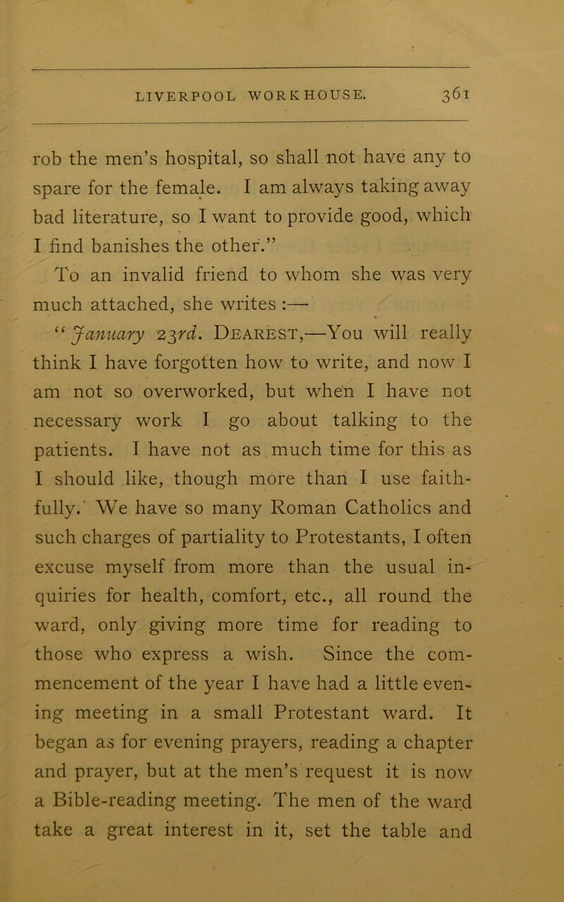 rob the men’s hospital, so shall not have any to spare for the female. I am always taking away bad literature, so I want to provide good, which I find banishes the other.” To an invalid friend to whom she was very much attached, she writes :— ^‘January 2^rd. Dearest,—You will really think I have forgotten how to write, and now I am not so overworked, but when I have not necessary work I go about talking to the patients. I have not as much time for this as I should like, though more than I use faith- fully.’ We have so many Roman Catholics and such charges of partiality to Protestants, I often excuse myself from more than the usual in- quiries for health, comfort, etc., all round the ward, only giving more time for reading to those who express a wish. Since the com- mencement of the year I have had a little even- ing meeting in a small Protestant ward. It began as for evening prayers, reading a chapter and prayer, but at the men’s request it is now a Bible-reading meeting. The men of the ward take a great interest in it, set the table and