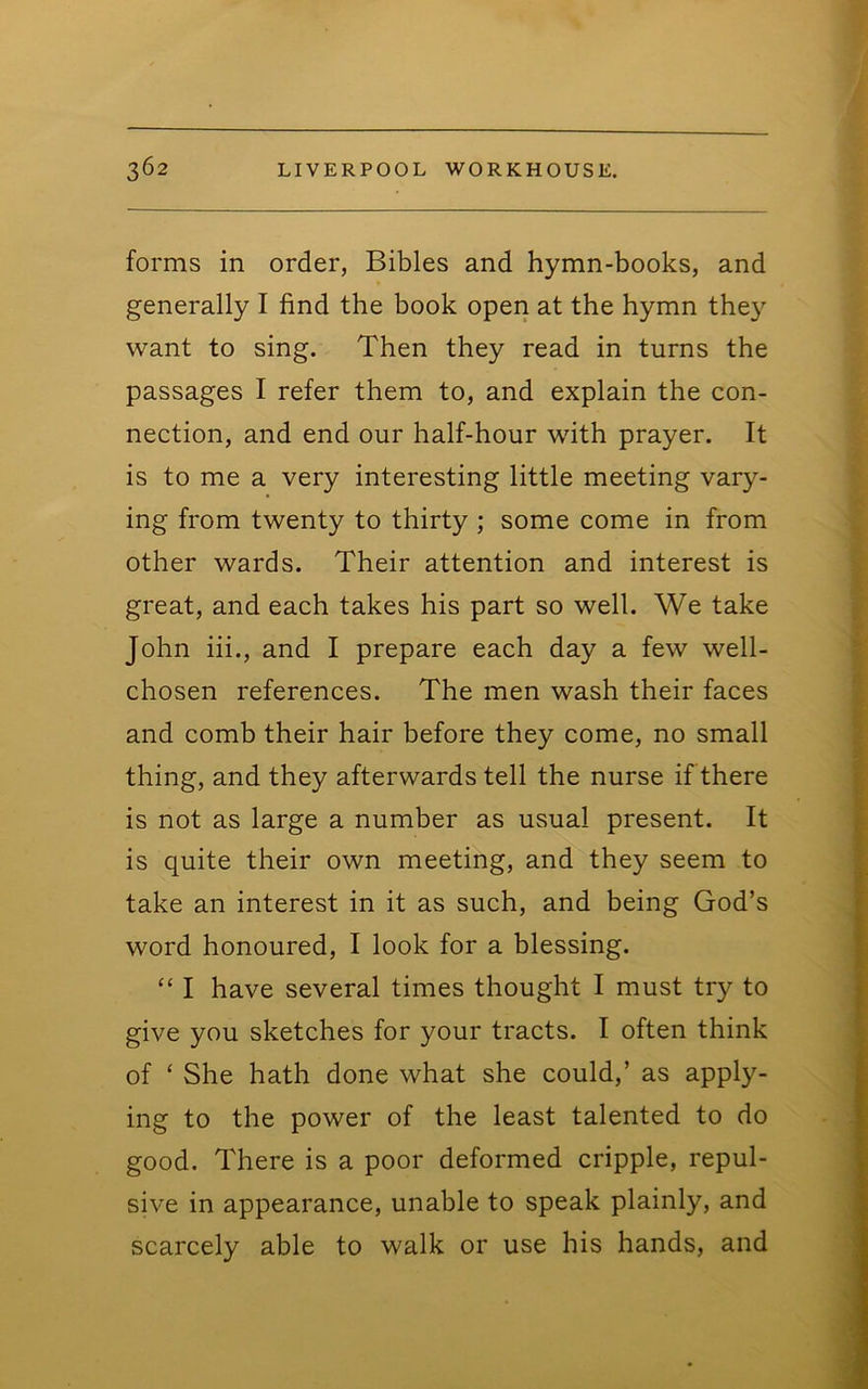 forms in order, Bibles and hymn-books, and generally I find the book open at the hymn they want to sing. Then they read in turns the passages I refer them to, and explain the con- nection, and end our half-hour with prayer. It is to me a very interesting little meeting vary- ing from twenty to thirty ; some come in from other wards. Their attention and interest is great, and each takes his part so well. We take John iii., and I prepare each day a few well- chosen references. The men wash their faces and comb their hair before they come, no small thing, and they afterwards tell the nurse if there is not as large a number as usual present. It is quite their own meeting, and they seem to take an interest in it as such, and being God’s word honoured, I look for a blessing. “ I have several times thought I must try to give you sketches for your tracts. I often think of ‘ She hath done what she could,’ as apply- ing to the power of the least talented to do good. There is a poor deformed cripple, repul- sive in appearance, unable to speak plainly, and scarcely able to walk or use his hands, and