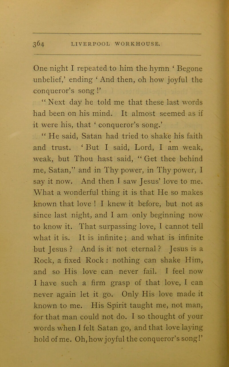 One night I repeated to him the hymn ‘ Begone unbelief,’ ending ^ And then, oh how joyful the conqueror’s song !’ “ Next day he told me that these last words had been on his mind. It almost seemed as if it were his, that ‘ conqueror’s song.’ “ He said, Satan had tried to shake his faith and trust. ‘ But I said. Lord, I am weak, weak, but Thou hast said, “ Get thee behind me, Satan,” and in Thy power, in Thy power, I say it now. And then I saw Jesus’ love to me. What a wonderful thing it is that He so makes known that love ! I knew it before, but not as since last night, and I am only beginning now to know it. That surpassing love, 1 cannot tell what it is. It is infinite; and what is infinite but Jesus ? And is if not eternal ? Jesus is a Rock, a fixed Rock : nothing can shake Him, and so His love can never fail. I feel now I have such a firm grasp of that love, I can never again let it go. Only His love made it known to me. His Spirit taught me, not man, for that man could not do. I so thought of your words when I felt Satan go, and that love laying hold of me. Oh, how joyful the conqueror's song!’