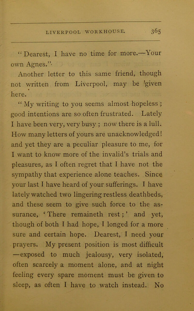 Dearest, I have no time for more.—Your own Agnes.”- Another letter to this same friend, though not written from Liverpool, may be ^given t here. ‘‘ My writing to you seems almost hopeless ; good intentions are so often frustrated. Lately I have been very, very busy ; now there is a lull. How many letters of yours are unacknowledged! and yet they are a peculiar pleasure to me, for I want to know more of the invalid’s trials and pleasures, as I often regret that I have not the sympathy that experience alone teaches. Since your last I have heard of your sufferings. I have lately watched two lingering restless deathbeds, and these seem to give such force to the as- surance, ‘ There remaineth rest; ’ and yet, though of both I had hope, I longed for a more sure and certain hope. Dearest, I need your prayers. My present position is most difficult —exposed to much jealousy, very isolated, often scarcely a moment alone, and at night feeling every spare moment must be given to sleep, as often I have to watch instead. No