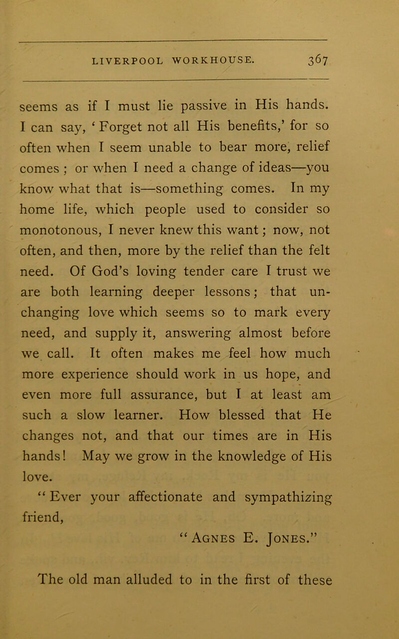 seems as if I must lie passive in His hands. I can say, ‘ Forget not all His benefits,’ for so often when I seem unable to bear more, relief comes ; or when I need a change of ideas—you know what that is—something comes. In my home life, which people used to consider so monotonous, I never knew this want; now, not often, and then, more by the relief than the felt need. Of God’s loving tender care I trust we are both learning deeper lessons; that un- changing love which seems so to mark every need, and supply it, answering almost before we call. It often makes me feel how much more experience should work in us hope, and even more full assurance, but I at least am such a slow learner. How blessed that He changes not, and that our times are in His hands! May we grow in the knowledge of His love. “ Ever your affectionate and sympathizing friend, “ Agnes E. Jones.” The old man alluded to in the first of these