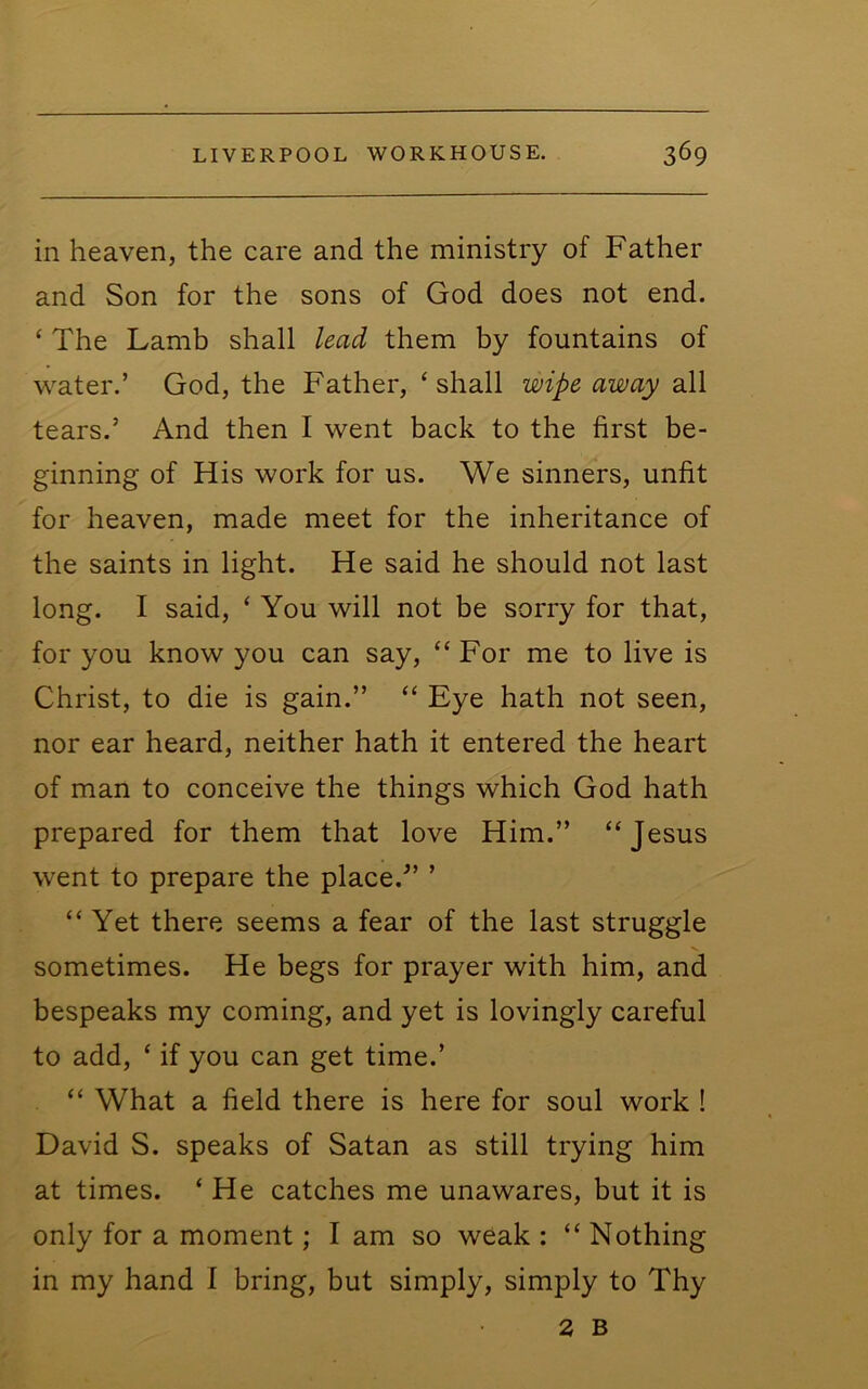 in heaven, the care and the ministry of Father and Son for the sons of God does not end. ‘ The Lamb shall lead them by fountains of w^ater.’ God, the Father, ‘shall wipe away all tears.’ And then I went back to the first be- ginning of His work for us. We sinners, unfit for heaven, made meet for the inheritance of the saints in light. He said he should not last long. I said, ‘ You will not be sorry for that, for you know you can say, “ For me to live is Christ, to die is gain.” “ Eye hath not seen, nor ear heard, neither hath it entered the heart of man to conceive the things which God hath prepared for them that love Him.” “Jesus went to prepare the place.” ’ “Yet there seems a fear of the last struggle sometimes. He begs for prayer with him, and bespeaks my coming, and yet is lovingly careful to add, ‘ if you can get time.’ “ What a field there is here for soul work ! David S. speaks of Satan as still trying him at times. ‘ He catches me unawares, but it is only for a moment; I am so weak : “ Nothing in my hand I bring, but simply, simply to Thy 2 B