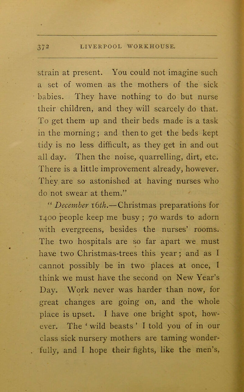 strain at present. You could not imagine such a set of women as the mothers of the sick • babies. They have nothing to do but nurse their children, and they will scarcely do that. To get them up and their beds made is a task in the morning; and then to get the beds kept tidy is no less difficult, as they get in and out all day. Then the noise, quarrelling, dirt, etc. There is a little improvement already, however. They are so astonished at having nurses who do not swear at them.” “ December i6th.—Christmas preparations for 1400 people keep me busy ; 70 wards to adorn with evergreens, besides the nurses’ rooms. The two hospitals are so far apart we must have two Christmas-trees this year; and as I cannot possibly be in two places at once, I think we must have the second on New Year’s Day. Work never was harder than now, for great changes are going on, and the whole place is upset. I have one bright spot, how- ever. The ‘ wild beasts ’ I told you of in our class sick nursery mothers are taming wonder- . fully, and I hope their fights, like the men’s.