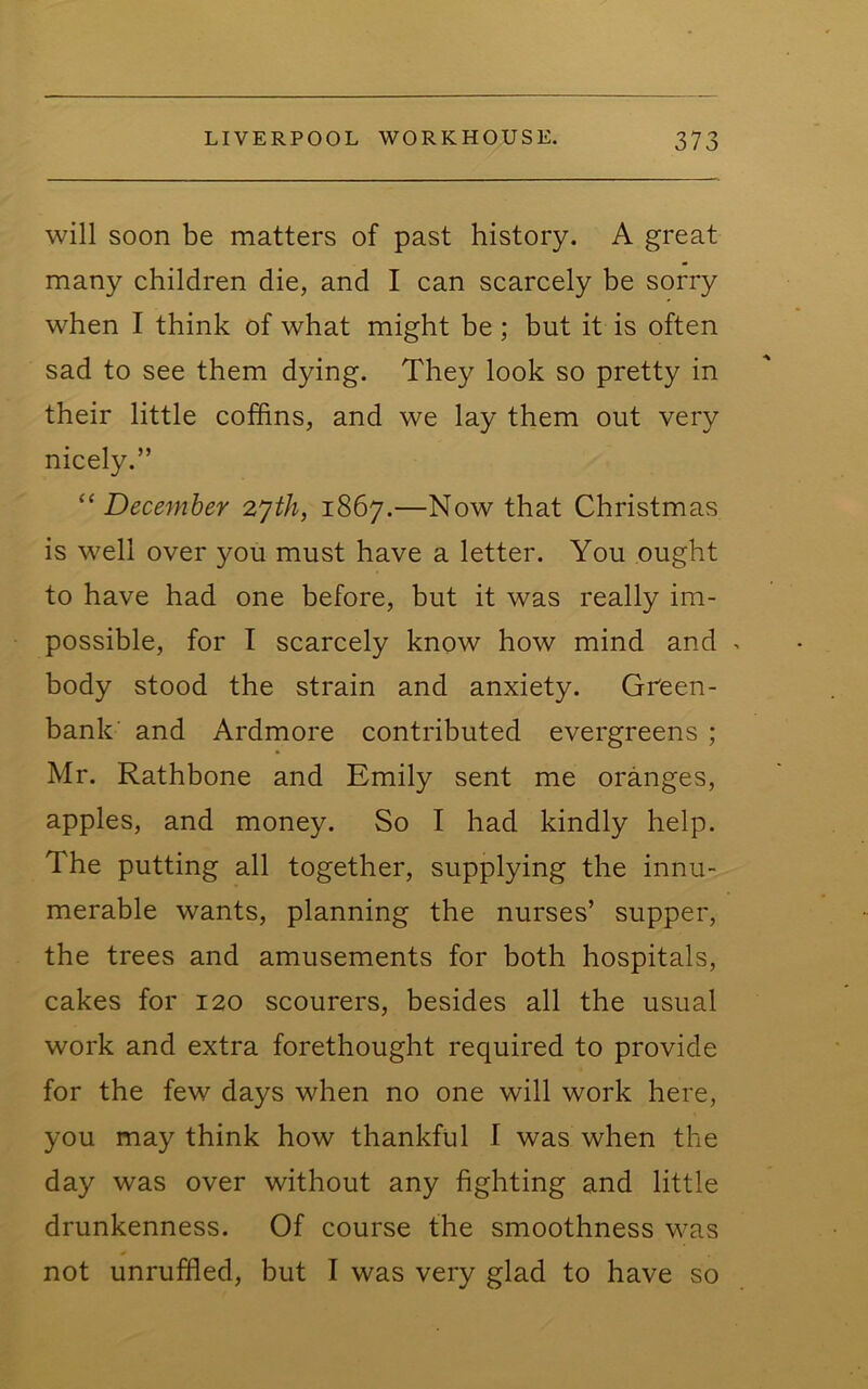 will soon be matters of past history. A great many children die, and I can scarcely be sorry when I think of what might be; but it is often sad to see them dying. They look so pretty in their little coffins, and we lay them out very nicely.” ^‘December z'jth, 1867.—Now that Christmas is well over you must have a letter. You ought to have had one before, but it was really im- possible, for I scarcely know how mind and > body stood the strain and anxiety. Green- bank' and Ardmore contributed evergreens ; Mr. Rathbone and Emily sent me oranges, apples, and money. So I had kindly help. The putting all together, supplying the innu- merable wants, planning the nurses’ supper, the trees and amusements for both hospitals, cakes for 120 scourers, besides all the usual work and extra forethought required to provide for the few days when no one will work here, you may think how thankful 1 was when the day was over without any fighting and little drunkenness. Of course the smoothness was not unruffled, but I was very glad to have so