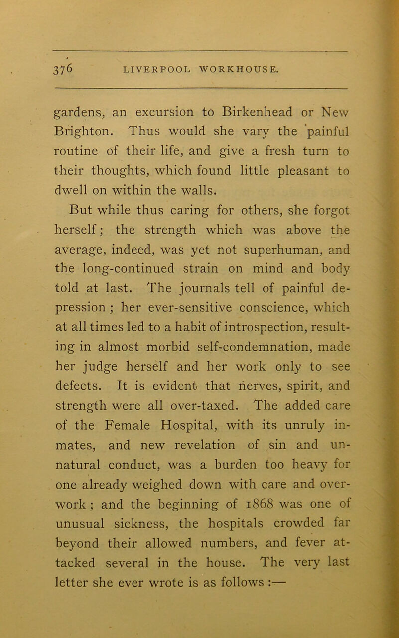 gardens, an excursion to Birkenhead or New Brighton. Thus would she vary the painful routine of their life, and give a fresh turn to their thoughts, which found little pleasant to dwell on within the walls. But while thus caring for others, she forgot herself; the strength which was above the average, indeed, was yet not superhuman, and the long-continued strain on mind and body told at last. The journals tell of painful de- pression ; her ever-sensitive conscience, which at all times led to a habit of introspection, result- ing in almost morbid self-condemnation, made her judge herself and her work only to see defects. It is evident that lierves, spirit, and strength were all over-taxed. The added care of the Female Hospital, with its unruly in- mates, and new revelation of sin and un- natural conduct, was a burden too heavy for one already weighed down with care and over- work ; and the beginning of 1868 was one of unusual sickness, the hospitals crowded far beyond their allowed numbers, and fever at- tacked several in the house. The very last letter she ever wrote is as follows :—
