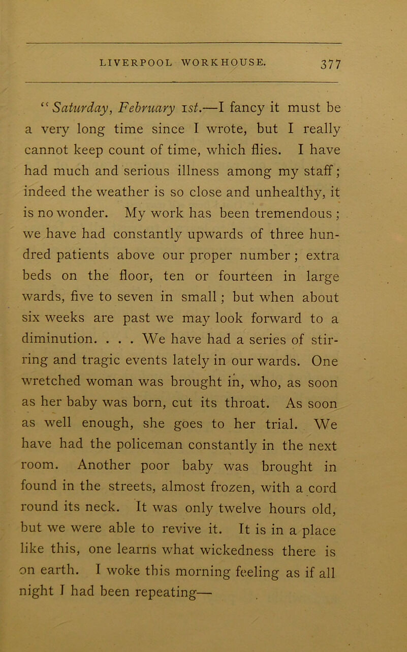 ‘^Saturday, February ist.—I fancy it must be a very long time since I wrote, but I really cannot keep count of time, which flies. I have had much and serious illness among my staff; indeed the weather is so close and unhealthy, it is no wonder. My work has been tremendous ; we have had constantly upwards of three hun- dred patients above our proper number; extra beds on the floor, ten or fourteen in large wards, five to seven in small; but when about six weeks are past we may look forward to a diminution. ... We have had a series of stir- ring and tragic events lately in our wards. One wretched woman was brought in, who, as soon as her baby was born, cut its throat. As soon as well enough, she goes to her trial. We have had the policeman constantly in the next room. Another poor baby was brought in found in the streets, almost frozen, with a cord round its neck. It was only twelve hours old, but we were able to revive it. It is in a place like this, one learns what wickedness there is on earth. I woke this morning feeling as if all night I had been repeating—