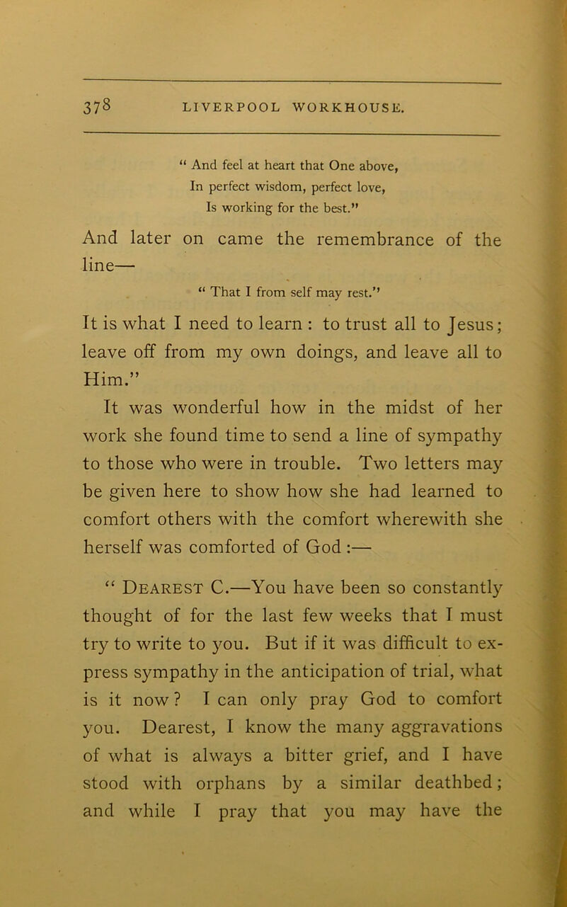 “ And feel at heart that One above, In perfect wisdom, perfect love. Is working for the best.” And later on came the remembrance of the line— “ That I from self may rest.’’ It is what I need to learn : to trust all to Jesus; leave off from my own doings, and leave all to Him.” It was wonderful how in the midst of her work she found time to send a line of sympathy to those who were in trouble. Two letters may be given here to show how she had learned to comfort others with the comfort wherewith she herself was comforted of God :— “ Dearest C.—You have been so constantly thought of for the last few weeks that I must try to write to you. But if it was difficult to ex- press sympathy in the anticipation of trial, what is it now ? I can only pray God to comfort you. Dearest, I know the many aggravations of what is always a bitter grief, and I have stood with orphans by a similar deathbed; and while I pray that you may have the
