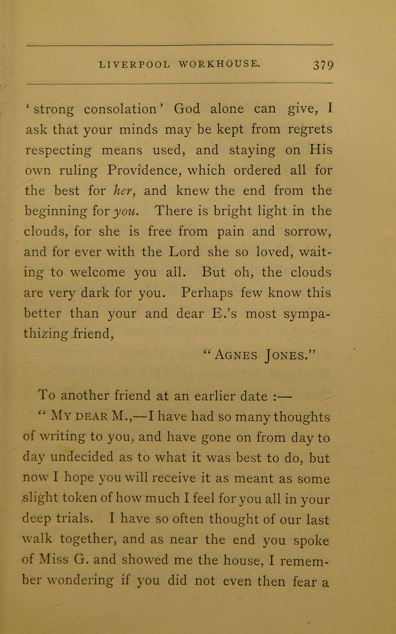 ‘ strong consolation ’ God alone can give, I ask that your minds may be kept from regrets respecting means used, and staying on His own ruling Providence, which ordered all for the best for her, and knew the end from the beginning iov you. There is bright light in the clouds, for she is free from pain and sorrow, and for ever with the Lord she so loved, wait- ing to welcome you all. But oh, the clouds are very dark for you. Perhaps few know this better than your and dear E.’s most sympa- thizing friend, “Agnes Jones.” To another friend at an earlier date :— “ My dear M.,—I have had so many thoughts of writing to you, and have gone on from day to day undecided as to what it was best to do, but now I hope you will receive it as meant as some slight token of how much I feel for you all in your deep trials. I have so often thought of our last walk together, and as near the end you spoke of Miss G. and showed me the house, I remem- ber wondering if you did not even then fear a