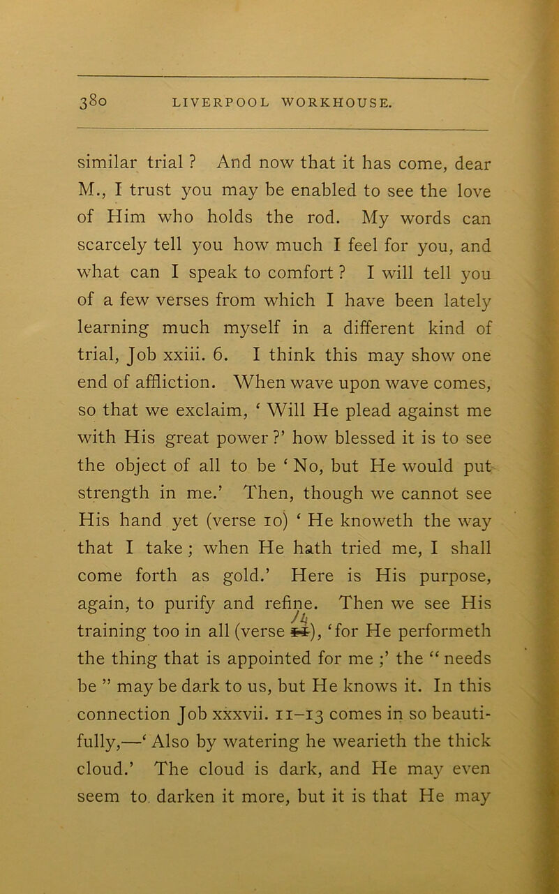 similar trial ? And now that it has come, dear M., I trust you may be enabled to see the love of Him who holds the rod. My words can scarcely tell you how much I feel for you, and what can I speak to comfort ? I will tell you of a few verses from which I have been lately learning much myself in a different kind of trial. Job xxiii. 6. I think this may show one end of affliction. When wave upon wave comes, so that we exclaim, ‘ Will He plead against me with His great power?’ how blessed it is to see the object of all to be ‘No, but He would put strength in me.’ Then, though we cannot see His hand yet (verse 10) ‘ He knoweth the way that I take ; when He hath tried me, I shall come forth as gold.’ Here is His purpose, again, to purify and refine. Then we see His training too in all (verse ^), ‘for He performeth the thing that is appointed for me ;’ the “ needs be ” may be dark to us, but He knows it. In this connection Job xxxvii. 11-13 comes in so beauti- fully,—‘ Also by watering he wearieth the thick cloud.’ The cloud is dark, and He may even seem to darken it more, but it is that He may