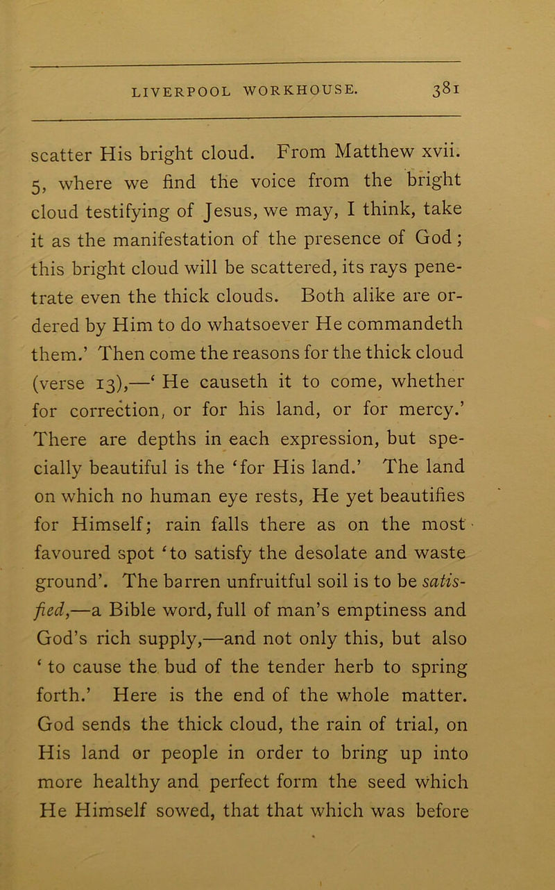 scatter His bright cloud. From Matthew xvii. 5, where we find the voice from the bright cloud testifying of Jesus, we may, I think, take it as the manifestation of the presence of God; this bright cloud will be scattered, its rays pene- trate even the thick clouds. Both alike are or- dered by Him to do whatsoever He commandeth them.’ Then come the reasons for the thick cloud (verse 13),—‘ He causeth it to come, whether for correction, or for his land, or for mercy.’ There are depths in each expression, but spe- cially beautiful is the ‘for His land.’ The land on which no human eye rests. He yet beautifies for Himself; rain falls there as on the most favoured spot ‘to satisfy the desolate and waste ground’. The barren unfruitful soil is to be satis- fied,—a Bible word, full of man’s emptiness and God’s rich supply,—and not only this, but also ‘ to cause the bud of the tender herb to spring forth.’ Here is the end of the whole matter. God sends the thick cloud, the rain of trial, on His land or people in order to bring up into more healthy and perfect form the seed which He Himself sowed, that that which was before