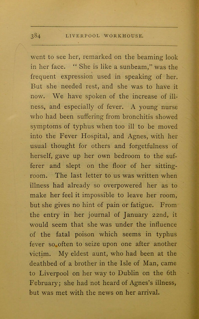 went to see her, remarked on the beaming look in her face. “ She is like a sunbeam,” was the frequent expression used in speaking of her. But she needed rest, and she was to have it now. We have spoken of the increase of ill- ness, and especially of fever. A young nurse who had been suffering from bronchitis showed symptoms of typhus when too ill to be moved into the Fever Hospital, and Agnes, with her usual thought for others and forgetfulness of herself, gave up her own bedroom to the suf- ferer and slept on the floor of her sitting- room. The last letter to us was written when illness had already so overpowered her as to make her feel it impossible to leave her room, but she gives no hint of pain or fatigue. From the entry in her journal of January 22nd, it would seem that she was under the influence of the fatal poison which seems in typhus fever so.often to seize upon one after another victim. My eldest aunt, who had been at the deathbed of a brother in the Isle of Man, came to Liverpool on her way to Dublin on the 6th February; she had not heard of Agnes’s illness, but was met with the news on her arrival.