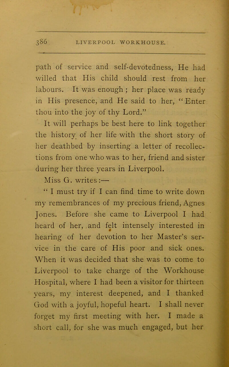 path of service and self-devotedness, He had willed that His child should rest from her labours. It was enough ; her place was ready in His presence, and He said to her, “ Enter thou into the joy of thy Lord.” It will perhaps be best here to link together the history of her life with the short story of her deathbed by inserting a letter of recollec- tions from one who was to her, friend and sister during her three years in Liverpool. Miss G. writes :— “ I must try if I can find time to write down my remembrances of my precious friend, Agnes Jones. Before she came to Liverpool I had heard of her, , and felt intensely interested in hearing of her devotion to her Master’s ser- vice in the care of His poor and sick ones. When it was decided that she was to come to Liverpool to take charge of the Workhouse Hospital, where I had been a visitor for thirteen years, my interest deepened, and I thanked God with a joyful, hopeful heart. I shall never forget my first meeting with her. I made a short call, for she was much engaged, but her