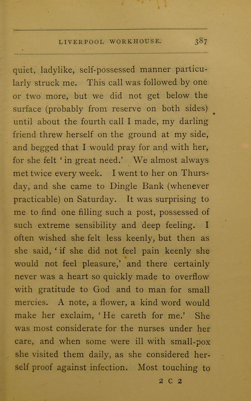 quiet, ladylike, self-possessed manner particu- larly struck me. This call was followed by one or two more, but we did not get below the surface (probably from reserve on both sides) until about the fourth call I made, my darling friend threw herself on the ground at my side, and begged that I would pray for and with her, for she felt ‘ in great need.’ We almost always met twice every week. I went to her on Thurs- day, and she came to Dingle Bank (whenever practicable) on Saturday. It was surprising to me to find one filling such a post, possessed of such extreme sensibility and deep feeling. I often wished she felt less keenly, but then as she said, ‘ if she did not feel pain keenly she would not feel pleasure,’ and there certainly never was a heart so quickly made to overflow with gratitude to God and to man for small mercies. A note, a flower, a kind word would make her exclaim, ‘ He careth for me.’ She was most considerate for the nurses under her care, and when some were ill with small-pox she visited them daily, as she considered her- self proof against infection. Most touching to 2 c 2