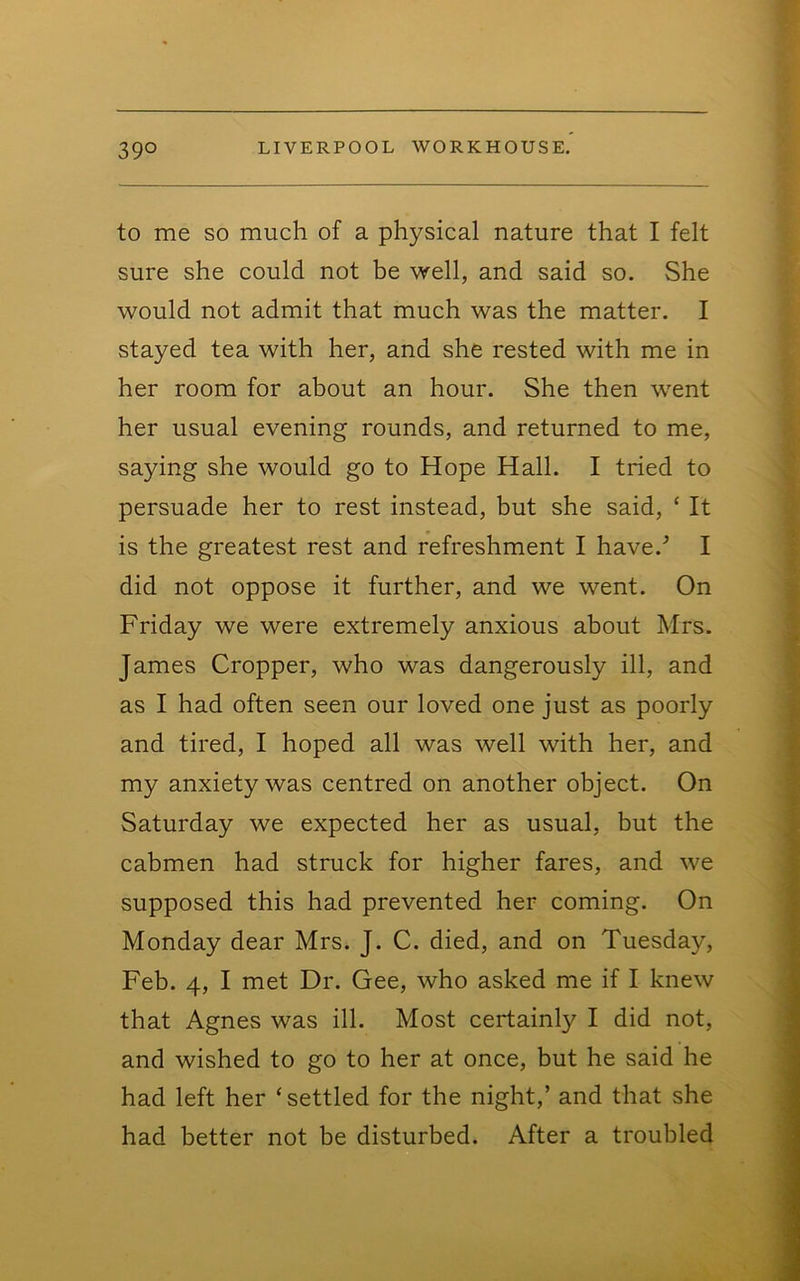 to me so much of a physical nature that I felt sure she could not be well, and said so. She would not admit that much was the matter. I stayed tea with her, and she rested with me in her room for about an hour. She then went her usual evening rounds, and returned to me, saying she would go to Hope Hall. I tried to persuade her to rest instead, but she said, ‘ It is the greatest rest and refreshment I have.'’ I did not oppose it further, and we went. On Friday we were extremely anxious about Mrs. James Cropper, who was dangerously ill, and as I had often seen our loved one just as poorly and tired, I hoped all was well with her, and my anxiety was centred on another object. On Saturday we expected her as usual, but the cabmen had struck for higher fares, and we supposed this had prevented her coming. On Monday dear Mrs. J. C. died, and on Tuesday, Feb. 4, I met Dr. Gee, who asked me if I knew that Agnes was ill. Most certainly I did not, and wished to go to her at once, but he said he had left her ‘ settled for the night,’ and that she had better not be disturbed. After a troubled