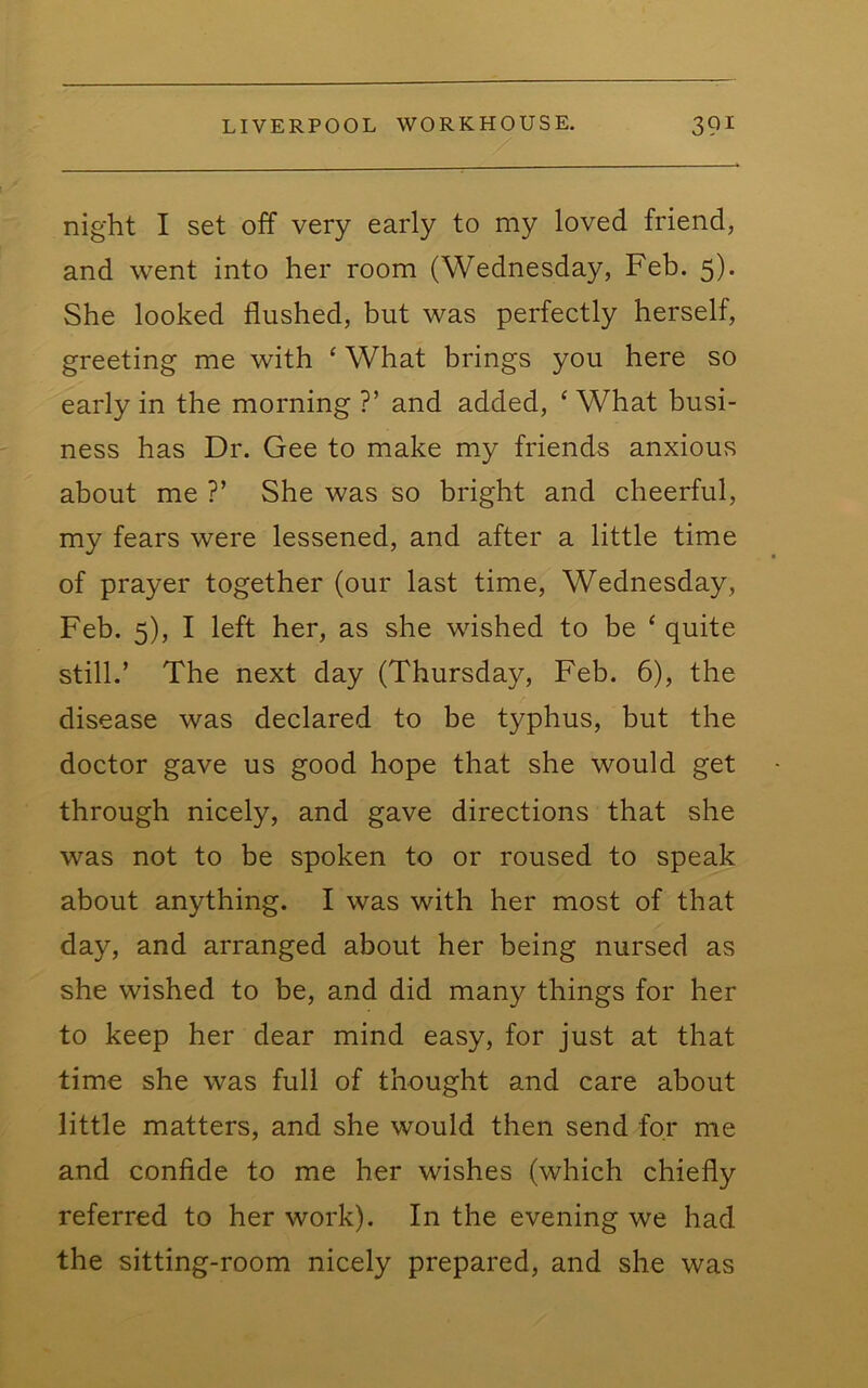 night I set off very early to my loved friend, and went into her room (Wednesday, Feb. 5)* She looked flushed, but was perfectly herself, greeting me with ‘ What brings you here so early in the morning ?’ and added, ‘ What busi- ness has Dr. Gee to make my friends anxious about me ?’ She was so bright and cheerful, my fears were lessened, and after a little time of prayer together (our last time, Wednesday, Feb. 5), I left her, as she wished to be ‘ quite still.’ The next day (Thursday, Feb. 6), the disease was declared to be typhus, but the doctor gave us good hope that she would get through nicely, and gave directions that she was not to be spoken to or roused to speak about anything. I was with her most of that day, and arranged about her being nursed as she wished to be, and did many things for her to keep her dear mind easy, for just at that time she was full of thought and care about little matters, and she would then send for me and confide to me her wishes (which chiefly referred to her work). In the evening we had the sitting-room nicely prepared, and she was