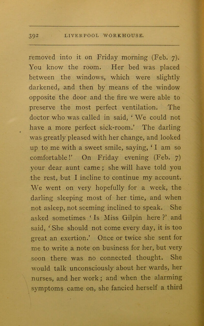 removed into it on Friday morning (Feb. 7). You know the room. Her bed was placed between the windows, which were slightly darkened, and then by means of the window opposite the door and the fire we were able to preserve the most perfect ventilation. The doctor who was called in said, ‘ We could not have a more perfect sick-room.’ The darling was greatly pleased with her change, and looked up to me with a sweet smile, saying, ‘ I am so comfortable!’ On Friday evening (Feb. 7) your dear aunt came; she will have told you the rest, but I incline to continue my account. We went on very hopefully for a week, the darling sleeping most of her time, and when not asleep, not seeming inclined to speak. She asked sometimes ‘ Is Miss Gilpin here ?’ and said, ‘ She should not come every day, it is too great an exertion.’ Once or twice she sent for me to write a note on business for her, but very soon there was no connected thought. She would talk unconsciously about her wards, her nurses, and her work; and when the alarming symptoms came on, she fancied herself a third
