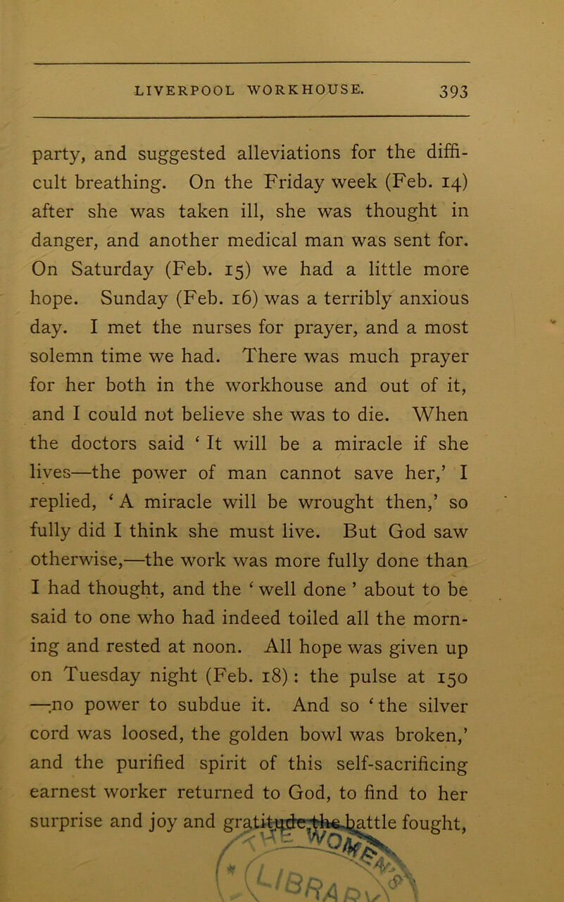 party, and suggested alleviations for the diffi- cult breathing. On the Friday 'week (Feb. 14) after she 'was taken ill, she was thought in danger, and another medical man was sent for. On Saturday (Feb. 15) we had a little more hope. Sunday (Feb. 16) was a terribly anxious day. I met the nurses for prayer, and a most solemn time we had. There was much prayer for her both in the workhouse and out of it, and I could not believe she was to die. When the doctors said ‘ It will be a miracle if she lives—the power of man cannot save her,’ I replied, ‘ A miracle will be wrought then,’ so fully did I think she must live. But God saw otherwise,—the work was more fully done than I had thought, and the ‘ well done ’ about to be said to one who had indeed toiled all the morn- ing and rested at noon. All hope was given up on Tuesday night (Feb. 18): the pulse at 150 —-no power to subdue it. And so ‘the silver cord was loosed, the golden bowl was broken,’ and the purified spirit of this self-sacrificing earnest worker returned to God, to find to her surprise and joy and ught.
