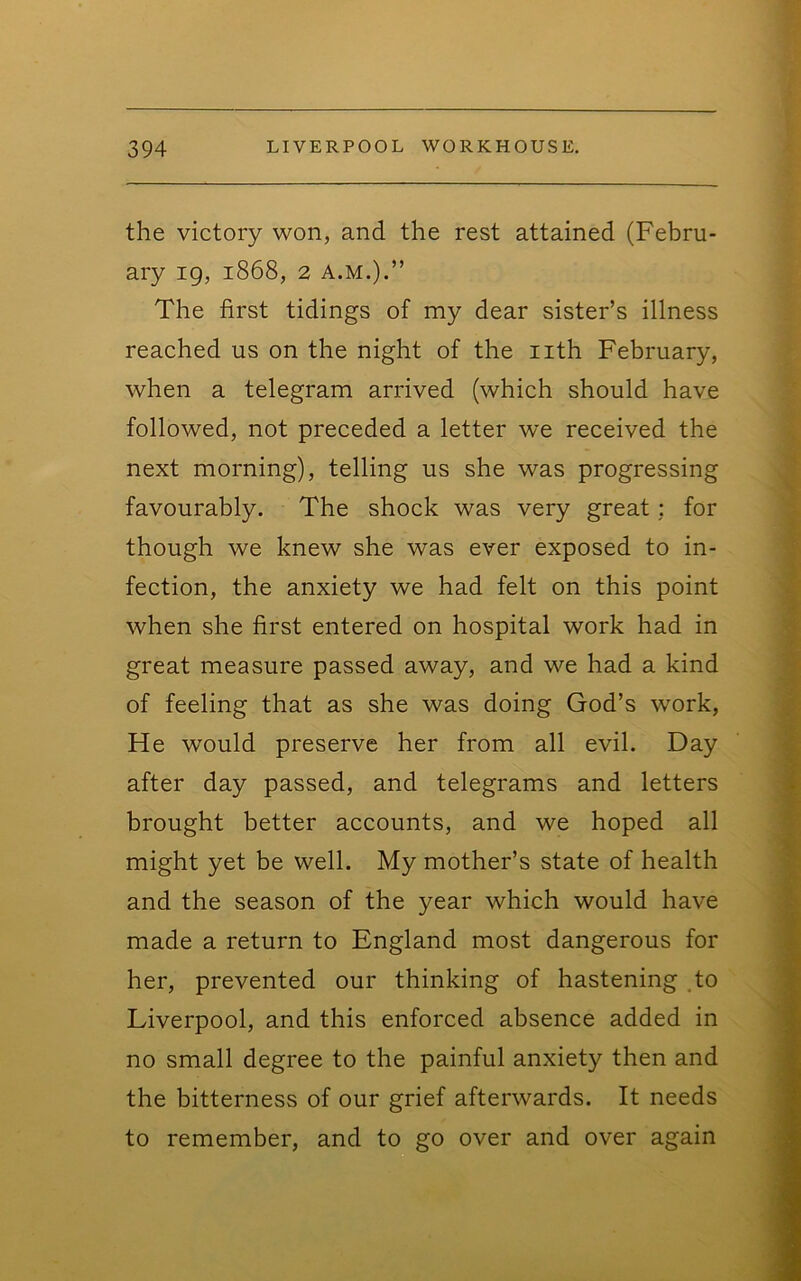 the victory won, and the rest attained (Febru- ary 19, 1868, 2 A.M.).” The first tidings of my dear sister’s illness reached us on the night of the iith February, when a telegram arrived (which should have followed, not preceded a letter we received the next morning), telling us she was progressing favourably. The shock was very great: for though we knew she was ever exposed to in- fection, the anxiety we had felt on this point when she first entered on hospital work had in great measure passed away, and we had a kind of feeling that as she was doing God’s work. He would preserve her from all evil. Day after day passed, and telegrams and letters brought better accounts, and we hoped all might yet be well. My mother’s state of health and the season of the year which would have made a return to England most dangerous for her, prevented our thinking of hastening to Liverpool, and this enforced absence added in no small degree to the painful anxiety then and the bitterness of our grief afterwards. It needs to remember, and to go over and over again