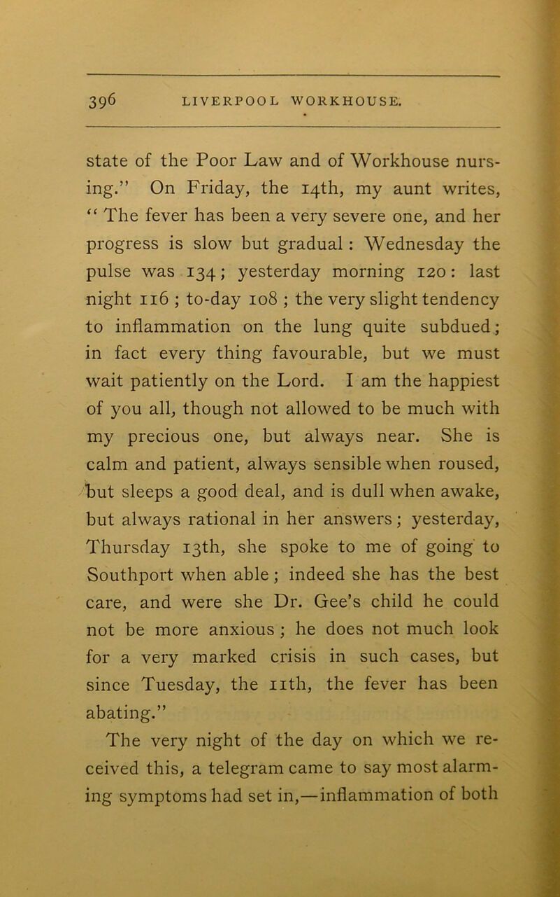 state of the Poor Law and of Workhouse nurs- ing.” On Friday, the 14th, my aunt writes, “ The fever has been a very severe one, and her progress is slow but gradual: Wednesday the pulse was 134; yesterday morning 120: last night 116 ; to-day 108 ; the very slight tendency to inflammation on the lung quite subdued; in fact every thing favourable, but we must wait patiently on the Lord. I am the happiest of you all, though not allowed to be much with my precious one, but always near. She is calm and patient, always sensible when roused, hut sleeps a good deal, and is dull when awake, but always rational in her answers; yesterday, Thursday 13th, she spoke to me of going to Southport when able; indeed she has the best care, and were she Dr. Gee’s child he could not be more anxious ; he does not much look for a very marked crisis in such cases, but since Tuesday, the nth, the fever has been abating.” The very night of the day on which we re- ceived this, a telegram came to say most alarm- ing symptoms had set in,—inflammation of both