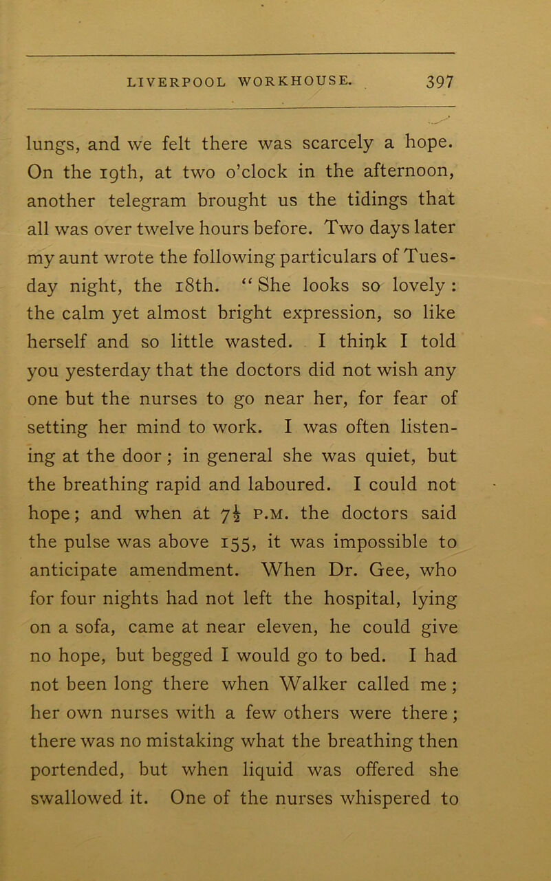 lungs, and we felt there was scarcely a hope. On the 19th, at two o’clock in the afternoon, another telegram brought us the tidings that all was over twelve hours before. Two days later my aunt wrote the following particulars of Tues- day night, the i8th. “ She looks so lovely : the calm yet almost bright expression, so like herself and so little wasted. I thii)k I told you yesterday that the doctors did not wish any one but the nurses to go near her, for fear of setting her mind to work. I was often listen- ing at the door; in general she was quiet, but the breathing rapid and laboured. I could not hope; and when at 7I p.m. the doctors said the pulse was above 155, it was impossible to anticipate amendment. When Dr. Gee, who for four nights had not left the hospital, lying on a sofa, came at near eleven, he could give no hope, but begged I would go to bed. I had not been long there when Walker called me; her own nurses with a few others were there; there was no mistaking what the breathing then portended, but when liquid was offered she swallowed it. One of the nurses whispered to