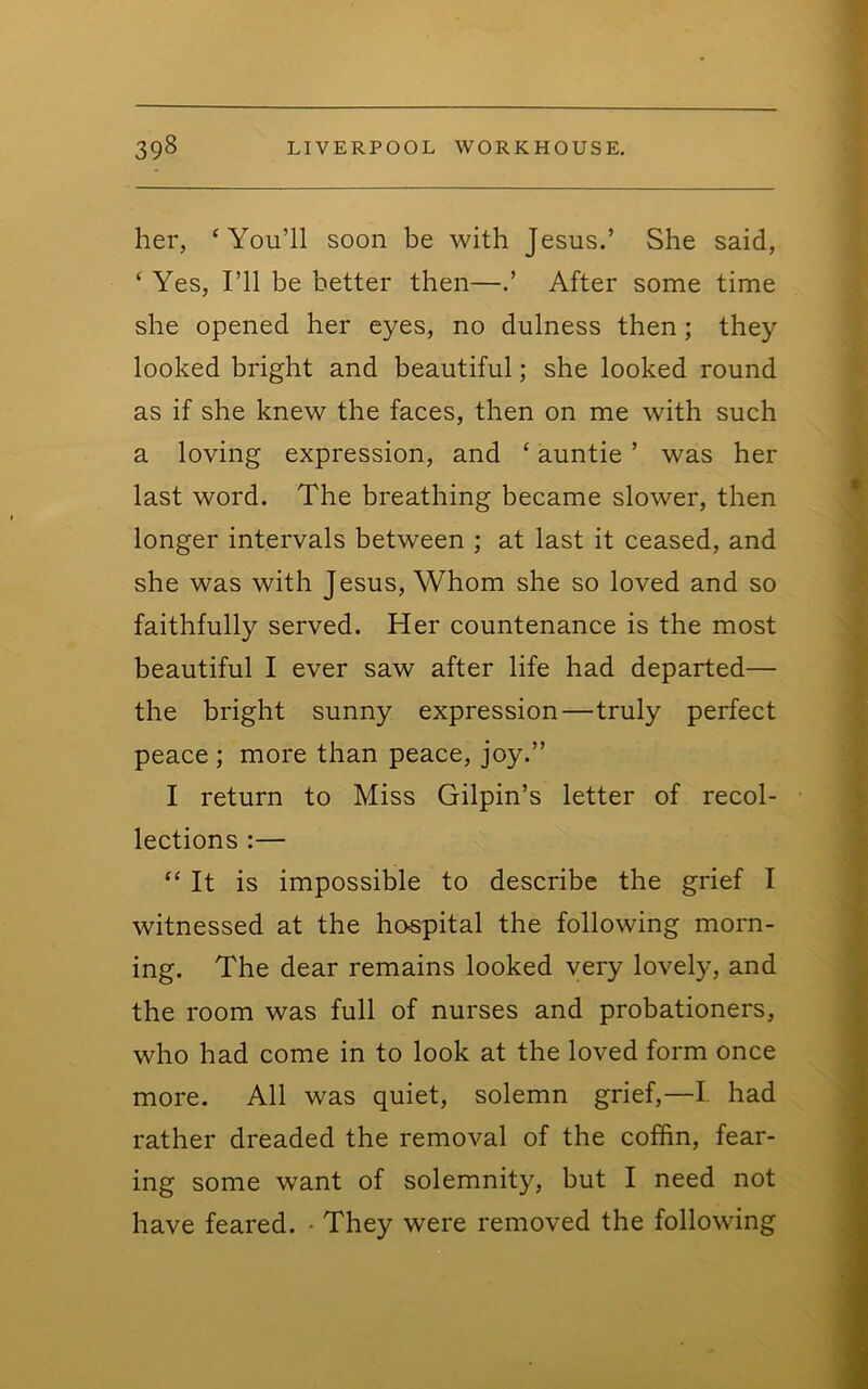 her, ‘You’ll soon be with Jesus.’ She said, ‘ Yes, I’ll be better then—.’ After some time she opened her eyes, no dulness then; they looked bright and beautiful; she looked round as if she knew the faces, then on me with such a loving expression, and ‘ auntie ’ was her last word. The breathing became slower, then longer intervals between ; at last it ceased, and she was with Jesus, Whom she so loved and so faithfully served. Her countenance is the most beautiful I ever saw after life had departed— the bright sunny expression—truly perfect peace ; more than peace, joy.” I return to Miss Gilpin’s letter of recol- lections :— “ It is impossible to describe the grief I witnessed at the hospital the following morn- ing. The dear remains looked very lovely, and the room was full of nurses and probationers, who had come in to look at the loved form once more. All was quiet, solemn grief,—I, had rather dreaded the removal of the coffin, fear- ing some want of solemnity, but I need not have feared. • They were removed the following