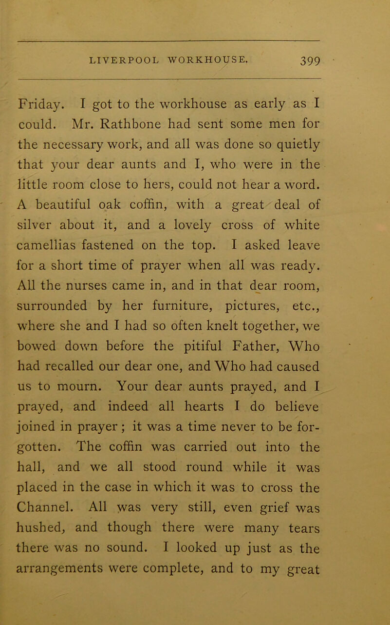 Friday. I got to the workhouse as early as I could. Mr. Rathbone had sent some men for the necessary work, and all was done so quietly that your dear aunts and I, who were in the little room close to hers, could not hear a word. A beautiful oak coffin, with a great deal of silver about it, and a lovely cross of white camellias fastened on the top. I asked leave for a short time of prayer when all was ready. All the nurses came in, and in that dear room, surrounded by her furniture, pictures, etc., where she and I had so often knelt together, we bowed dovm before the pitiful Father, Who had recalled our dear one, and Who had caused us to mourn. Your dear aunts prayed, and I prayed, and indeed all hearts I do believe joined in prayer; it was a time never to be for- gotten. The coffin was carried out into the hall, and we all stood round while it was placed in the case in which it was to cross the Channel. All was very still, even grief was hushed, and though there were many tears there was no sound. I looked up just as the arrangements were complete, and to my great
