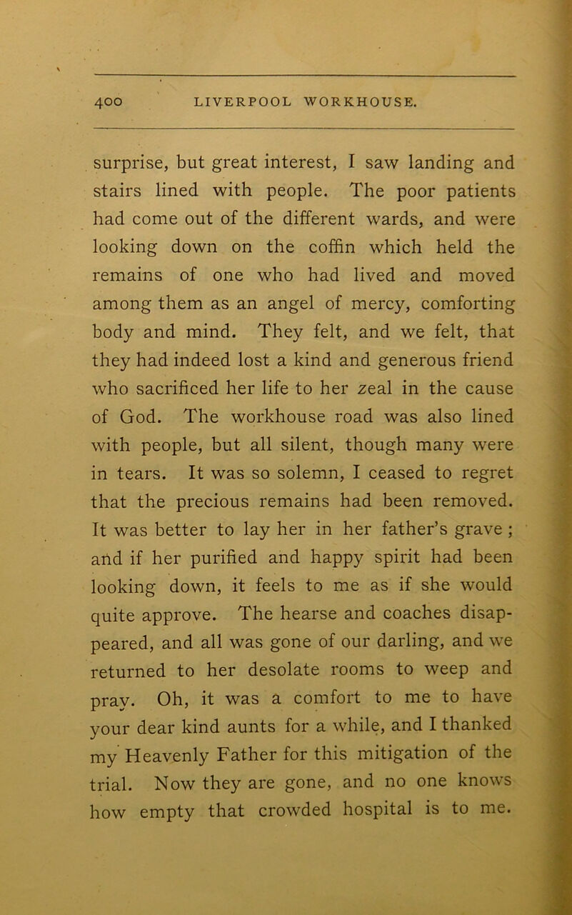 surprise, but great interest, I saw landing and stairs lined with people. The poor patients had come out of the different wards, and were looking down on the coffin which held the remains of one who had lived and moved among them as an angel of mercy, comforting body and mind. They felt, and we felt, that they had indeed lost a kind and generous friend who sacrificed her life to her zeal in the cause of God. The workhouse road was also lined with people, but all silent, though many were in tears. It was so solemn, I ceased to regret that the precious remains had been removed. It was better to lay her in her father’s grave; and if her purified and happy spirit had been looking down, it feels to me as if she would quite approve. The hearse and coaches disap- peared, and all was gone of our darling, and we returned to her desolate rooms to weep and pray. Oh, it was a comfort to me to have your dear kind aunts for a while, and I thanked my Heavenly Father for this mitigation of the trial. Now they are gone, and no one knows how empty that crowded hospital is to me.