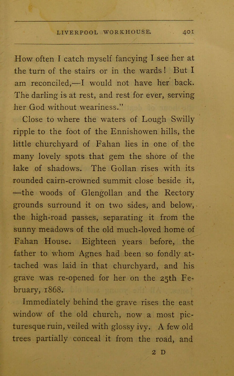 How often I catch myself fancying I see her at the turn of the stairs or in the wards! But I am reconciled,—I would not have her back. The darling is at rest, and rest for ever, serving her God without weariness.” Close to where the waters of Lough Swilly ripple to the foot of the Ennishowen hills, the little churchyard of Fahan lies in one of the many lovely spots that gem the shore of the lake of shadows. The Gollan rises with its rounded cairn-crowned summit close beside it, —the woods of Glengollan and the Rectory grounds surround it on two sides, and below, • the high-road passes, separating it from the sunny meadows of the old much-loved home of Fahan House. Eighteen years before, the father to whom Agnes had been so fondly at- tached was laid in that churchyard, and his grave was re-opened for her on the 25th Fe- bruary, 1868. Immediately behind the grave rises the east window of the old church, now a most pic- turesque ruin, veiled with glossy ivy. A few old trees partially conceal it from the road, and 2 D