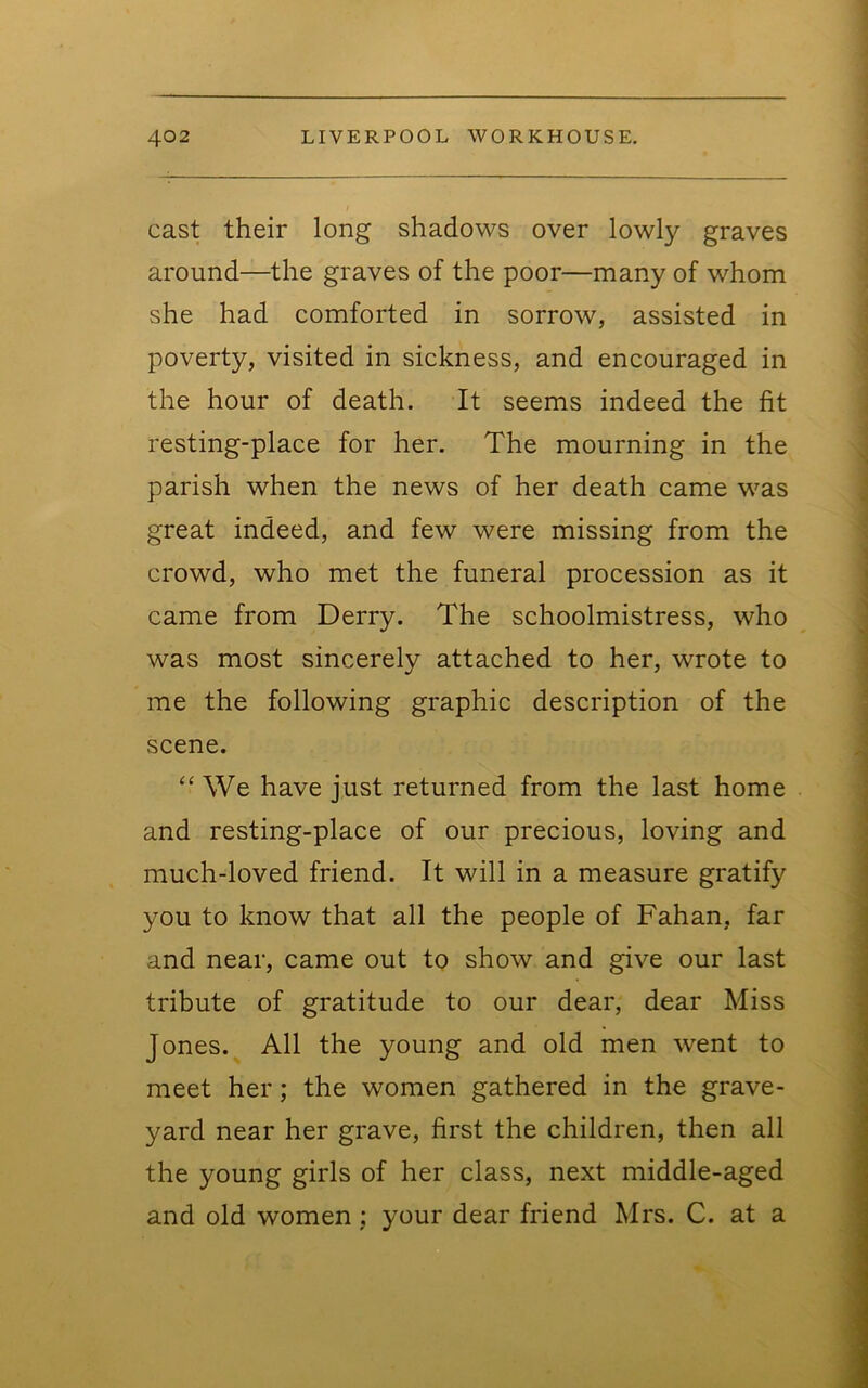 cast their long shadows over lowly graves around—the graves of the poor—many of whom she had comforted in sorrow, assisted in poverty, visited in sickness, and encouraged in the hour of death. It seems indeed the fit resting-place for her. The mourning in the parish when the news of her death came was great indeed, and few were missing from the crowd, who met the funeral procession as it came from Derry. The schoolmistress, who was most sincerely attached to her, wrote to me the following graphic description of the scene. “ We have just returned from the last home and resting-place of our precious, loving and much-loved friend. It will in a measure gratify you to know that all the people of Fahan, far and near, came out to show and give our last tribute of gratitude to our dear, dear Miss Jones. All the young and old men went to meet her; the women gathered in the grave- yard near her grave, first the children, then all the young girls of her class, next middle-aged and old women; your dear friend Mrs. C. at a