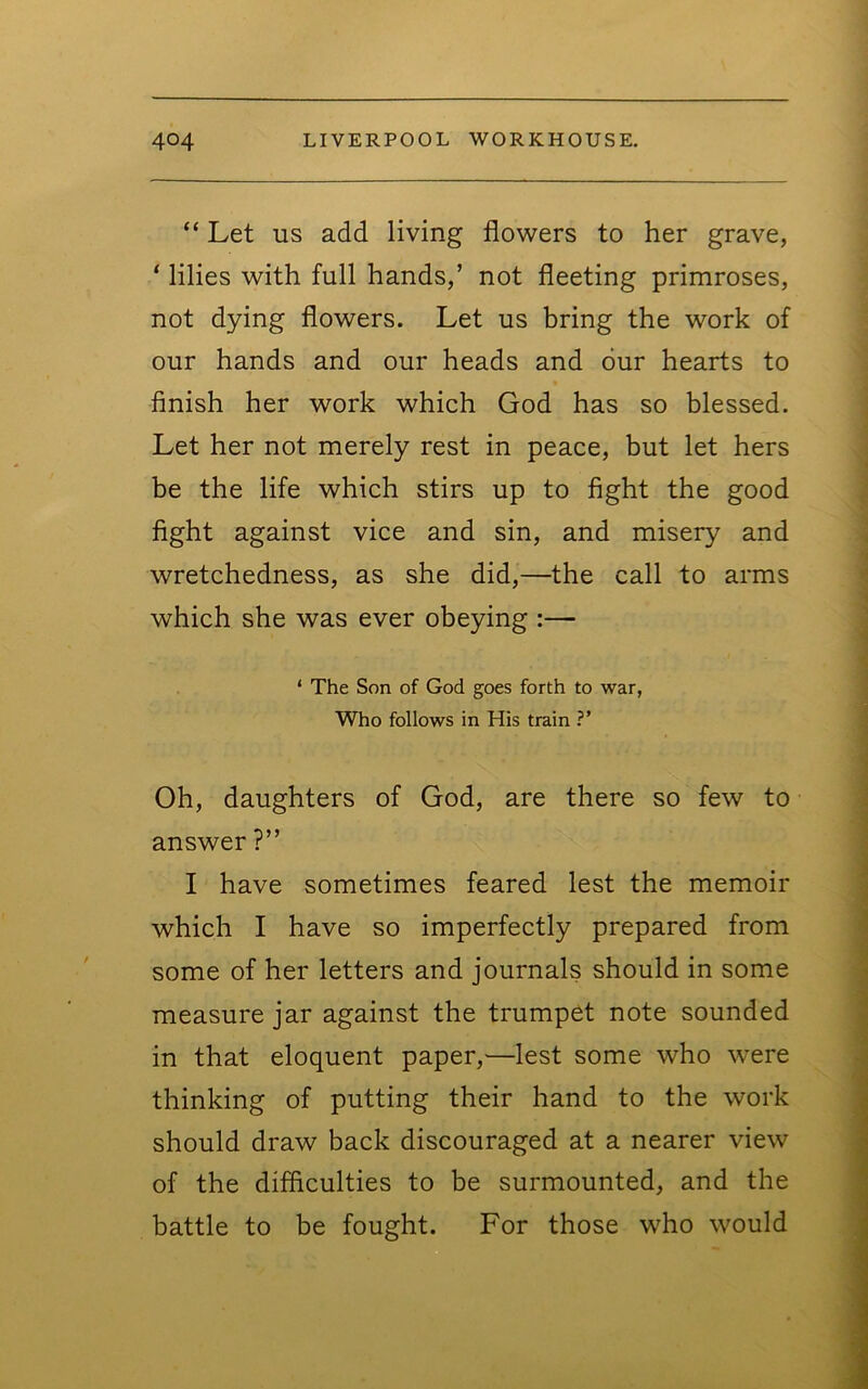 “ Let US add living flowers to her grave, ‘ lilies with full hands,’ not fleeting primroses, not dying flowers. Let us bring the work of our hands and our heads and our hearts to finish her work which God has so blessed. Let her not merely rest in peace, but let hers be the life which stirs up to fight the good fight against vice and sin, and misery and wretchedness, as she did,—the call to arms which she was ever obeying :— ‘ The Son of God goes forth to war, Who follows in His train ?’ Oh, daughters of God, are there so few to answer ?” I have sometimes feared lest the memoir which I have so imperfectly prepared from some of her letters and journals should in some measure jar against the trumpet note sounded in that eloquent paper,—lest some who were thinking of putting their hand to the work should draw back discouraged at a nearer view of the difficulties to be surmounted, and the battle to be fought. For those who would