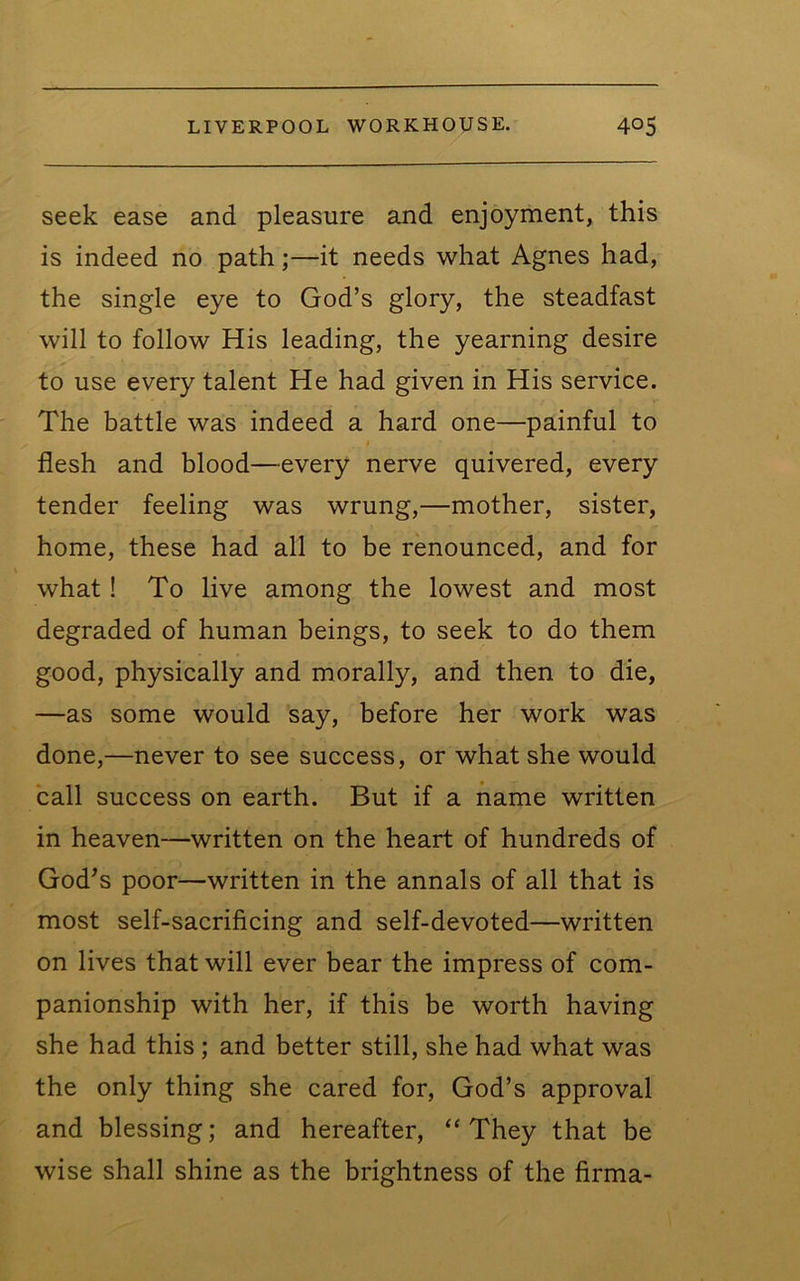 seek ease and pleasure and enjoyment, this is indeed no path;—it needs what Agnes had, the single eye to God’s glory, the steadfast will to follow His leading, the yearning desire to use every talent He had given in His service. The battle was indeed a hard one—painful to flesh and blood—every nerve quivered, every tender feeling was wrung,—mother, sister, home, these had all to be renounced, and for what! To live among the lowest and most degraded of human beings, to seek to do them good, physically and morally, and then to die, —as some would say, before her work was done,—never to see success, or what she would call success on earth. But if a name written in heaven—written on the heart of hundreds of God^s poor—written in the annals of all that is most self-sacrificing and self-devoted—written on lives that will ever bear the impress of com- panionship with her, if this be worth having she had this ; and better still, she had what was the only thing she cared for, God’s approval and blessing; and hereafter, “ They that be wise shall shine as the brightness of the firma-