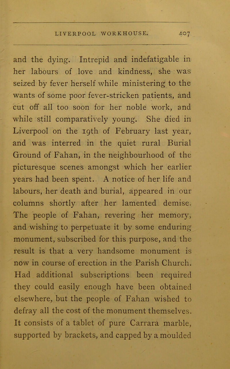 and the dying. Intrepid and indefatigable in her labours of love and kindness, she was seized by fever herself while ministering to the wants of some poor fever-stricken patients, and cut off all too soon for her noble work, and while still comparatively young. She died in Liverpool on the 19th of February last year, and was interred in the quiet rural Burial Ground of Fahan, in the neighbourhood of the picturesque scenes amongst which her earlier years had been spent. A notice of her life and labours, her death and burial, appeared in our columns shortly after her lamented demise. The people of Fahan, revering her memory, and wishing to perpetuate it by some enduring monument, subscribed for this purpose, and the result is that a very handsome monument is now in course of erection in the Parish Church. Had additional subscriptions been required they could easily enough have been obtained elsewhere, but the people of Fahan wished to defray all the cost of the monument themselves. It consists of a tablet of pure Carrara marble, supported by brackets, and capped by a moulded