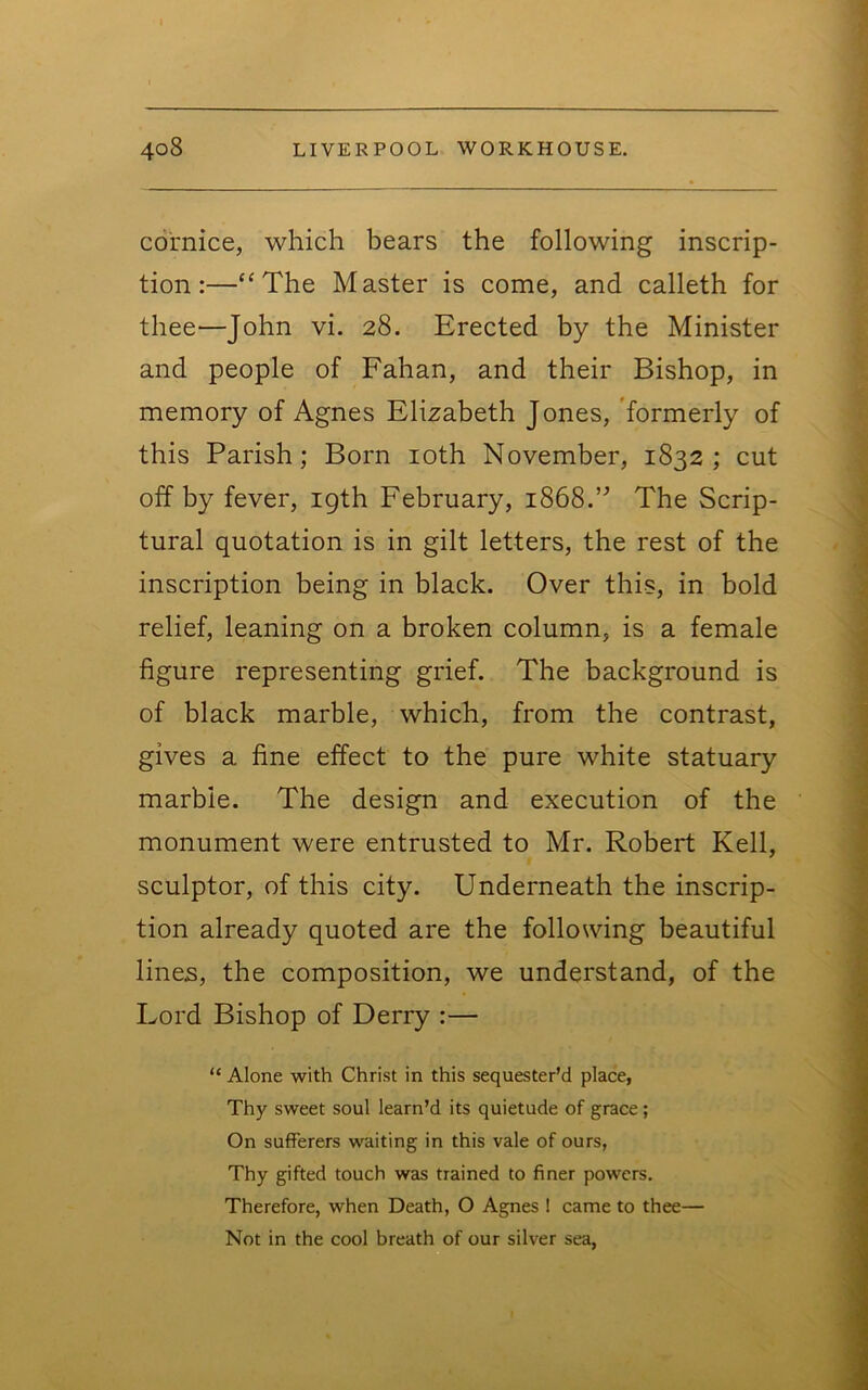 cornice, which bears the following inscrip- tion:—“The Master is come, and calleth for thee—John vi. 28. Erected by the Minister and people of Fahan, and their Bishop, in memory of Agnes Elizabeth Jones, 'formerly of this Parish; Born loth November, 1832; cut off by fever, igth February, 1868.’^ The Scrip- tural quotation is in gilt letters, the rest of the inscription being in black. Over this, in bold relief, leaning on a broken column, is a female figure representing grief. The background is of black marble, which, from the contrast, gives a fine effect to the pure white statuary marble. The design and execution of the monument were entrusted to Mr. Robert Kell, sculptor, of this city. Underneath the inscrip- tion already quoted are the following beautiful lines, the composition, we understand, of the Lord Bishop of Derry :— “ Alone with Christ in this sequester’d place, Thy sweet soul learn’d its quietude of grace ; On sufferers waiting in this vale of ours, Thy gifted touch was trained to finer powers. Therefore, when Death, O Agnes I came to thee— Not in the cool breath of our silver sea,