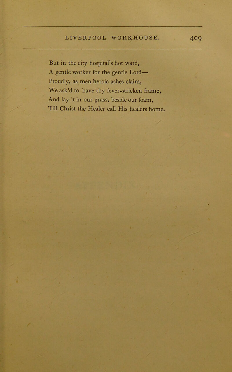 But in the city hospital’s hot ward, A gentle worker for the gentle Lord— Proudly, as men heroic ashes claim, We ask’d to have thy fever-stricken frame, And lay it in our grass, beside our foam. Till Christ the Healer ccJl His healers home.