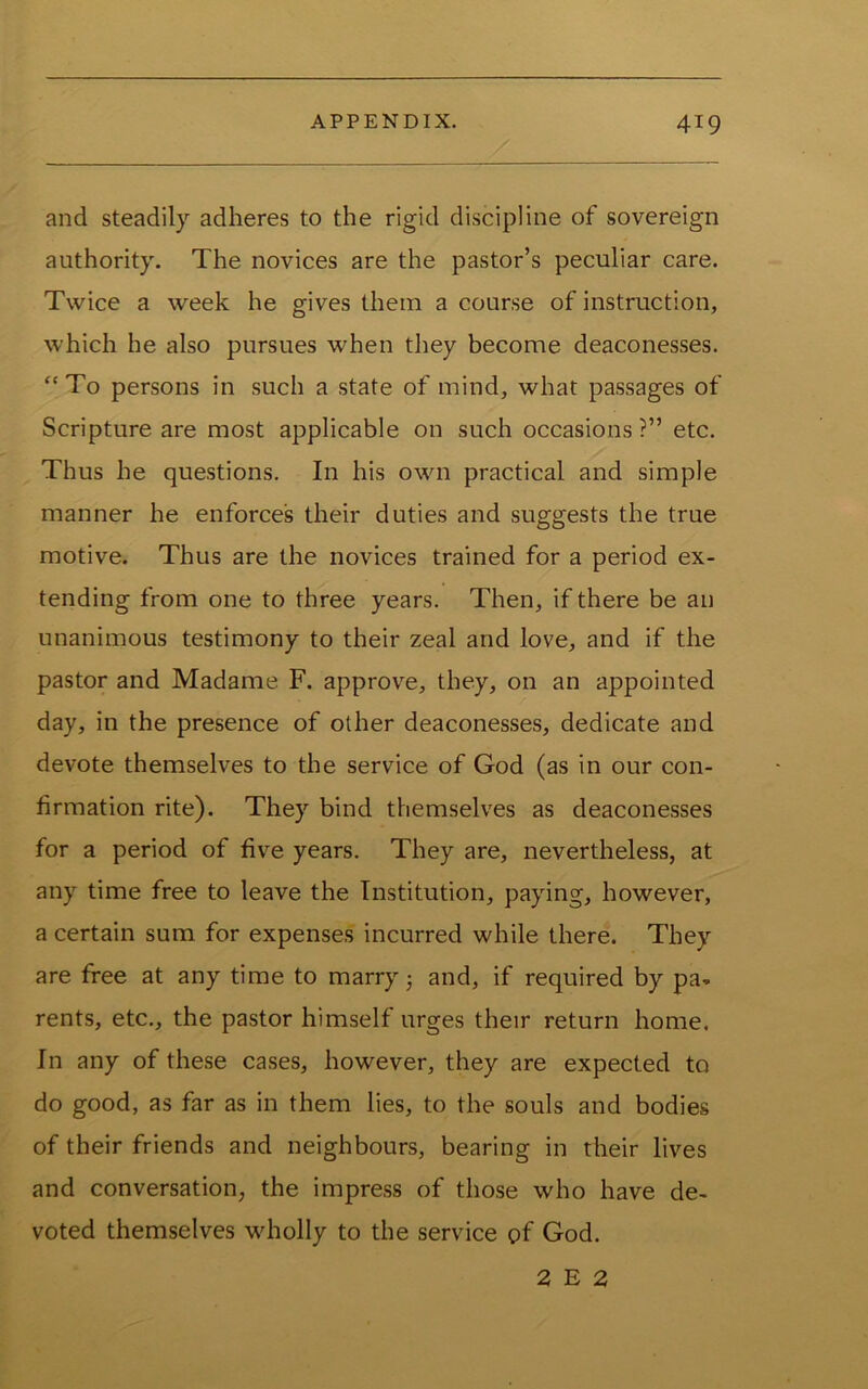 and steadily adheres to the rigid discipline of sovereign authority. The novices are the pastor’s peculiar care. Twice a week he gives them a course of instruction, which he also pursues when they become deaconesses. “To persons in such a state of mind, what passages of Scripture are most applicable on such occasions ?” etc. Thus he questions. In his own practical and simple manner he enforces their duties and suggests the true motive. Thus are the novices trained for a period ex- tending from one to three years. Then, if there be an unanimous testimony to their zeal and love, and if the pastor and Madame F. approve, they, on an appointed day, in the presence of other deaconesses, dedicate and devote themselves to the service of God (as in our con- firmation rite). They bind themselves as deaconesses for a period of five years. They are, nevertheless, at any time free to leave the Institution, paying, however, a certain sum for expenses incurred while there. They are free at any time to marry j and, if required by pa- rents, etc., the pastor himself urges their return home. In any of these cases, however, they are expected to do good, as far as in them lies, to the souls and bodies of their friends and neighbours, bearing in their lives and conversation, the impress of those who have de- voted themselves wholly to the service of God. 2 E 2