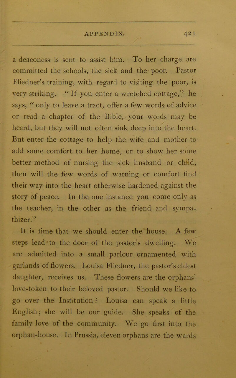 a deaconess is sent to assist him. To her charge are committed the schools^ the sick and the poor. Pastor Fliedner’s training, with regard to visiting the poor, is very striking. “If you enter a wretched cottage,’.’ he says, “ only to leave a tract, offer a few words of advice or read a chapter of the Bible, your words may be heard, but they will not often sink deep into the heart. But enter the cottage to help the wife and mother to add some comfort to her home, or to show her some better method of nursing the sick husband or child, then will the few words of warning or comfort find their way into the heart otherwise hardened against the story of peace. In the one instance you come only as the teacher, in the other as the friend and sympa- thizer.” It is time that we should enter the house. A few steps lead'to the door of the pastor’s dwelling. We are admitted into a small parlour ornamented with garlands of flowers. Louisa Fliedner, the pastor’s eldest daughter, receives us. These flowers are the orphans’ love-token to their beloved pastor. Should we like to go over the Institution ? Louisa can speak a little English 3 she will be our guide. She speaks of the family love of the community. We go first into the orphan-house. In Prussia, eleven orphans are the wards