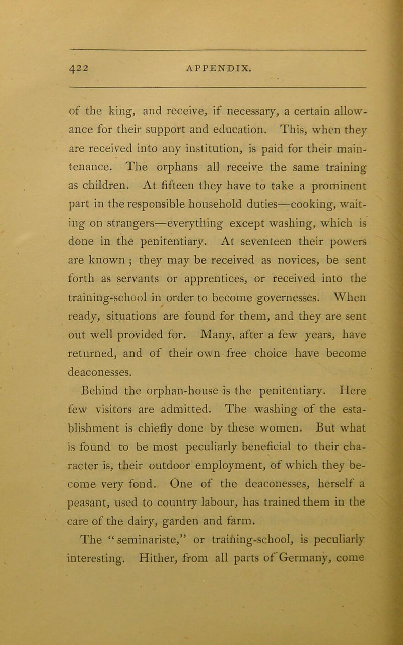 of the king, and receive, if necessary, a certain allow- ance for their support and education. This, when they are received into any institution, is paid for their main- tenance. The orphans all receive the same training as children. At fifteen they have to take a prominent part in the responsible household duties—cooking, wait- ing on strangers—everything except washing, which is done in the penitentiary. At seventeen their powers are known j they may be received as novices, be sent forth as servants or apprentices, or received into the training-school in order to become governesses. When ready, situations are found for them, and they are sent out well provided for. Many, after a few years, have returned, and of their own free choice have become deaconesses. Behind the orphan-house is the penitentiary. Here few visitors are admitted. The washing of the esta- blishment is chiefly done by these women. But what is found to be most peculiarly beneficial to their cha- racter is, their outdoor employment, of which they be- come very fond. One of the deaconesses, herself a peasant, used to country labour, has trained them in the care of the dairy, garden and farm. The seminariste,” or training-school, is peculiarly interesting. Hither, from all parts of Germany, come