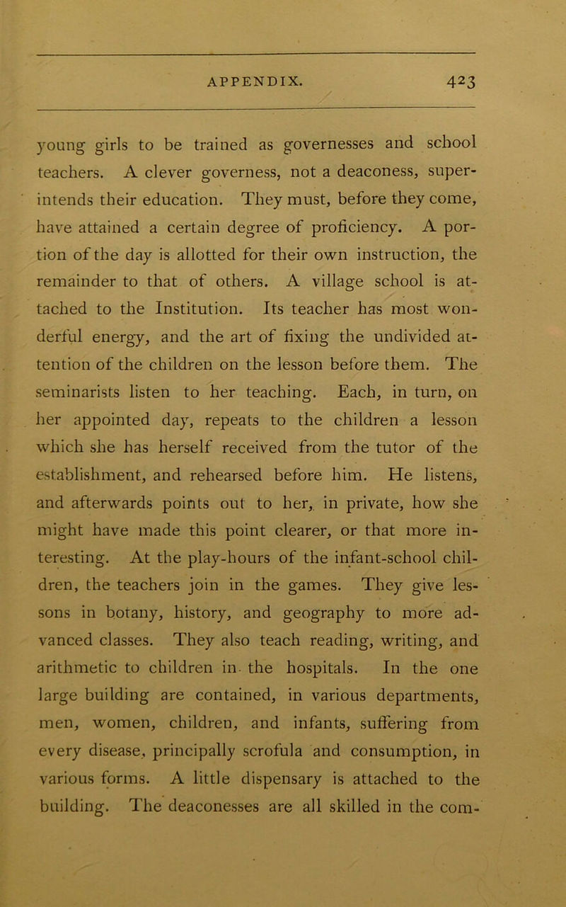 young girls to be trained as governesses and school teachers. A clever governess, not a deaconess, super- intends their education. They must, before they come, have attained a certain degree of proficiency. A por- tion of the day is allotted for their own instruction, the remainder to that of others. A village school is at- tached to the Institution. Its teacher has most won- derful energy, and the art of fixing the undivided at- tention of the children on the lesson before them. The seminarists listen to her teaching. Each, in turn, on her appointed day, repeats to the children a lesson which she has herself received from the tutor of the establishment, and rehearsed before him. He listens, and afterwards points out to her, in private, how she might have made this point clearer, or that more in- teresting. At the play-hours of the infant-school chil- dren, the teachers join in the games. They give les- sons in botany, history, and geography to more ad- vanced classes. They also teach reading, writing, and arithmetic to children in. the hospitals. In the one large building are contained, in various departments, men, women, children, and infants, suffering from every disease, principally scrofula and consumption, in various forms. A little dispensary is attached to the building. The deaconesses are all skilled in the com-